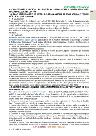 CEIP CASTILLO DE ANZUR
4. COMPETENCIAS Y FUNCIONES EN MATERIA DE SALUD LABORAL Y PREVENCIÓN DE RIES271
GOS LABORALES EN EL CENTRO
4.1. EL/LA COORDINADOR/A DE CENTRO DEL I PLAN ANDALUZ DE SALUD LABORAL Y PREVENCIÓN DE RIESGOS LABORALES
4.1.1. DESIGNACIÓN
Según establece el art. 7.1 de la Orden de 16 de abril de 2008, la dirección del centro designará con carácter
anual prorrogable a un profesor o profesora, prioritariamente con destino definitivo, como coordinador o coordinadora del I Plan Andaluz de Salud Laboral y Prevención de Riesgos Laborales del personal docente. De no ser
posible esta designación el cargo será asumido por un miembro del equipo directivo.
Esta designación será recogida en la aplicación Séneca antes del 30 de septiembre de cada año (apartado 3 del
mismo art.).
4.1.2. FUNCIONES
Además de encargarse de las medidas de emergencia y autoprotección conforme a los arts. 20 y 33.1.c. de la
Ley de Prevención de Riesgos Laborales y de colaborar con los recursos establecidos al respecto por la Consejería de Educación, al coordinador/a se le asignan además las siguientes funciones, relativas específicamente a lo
tratado en este punto del ROF, en el art. 7.4 de la Orden:
d) Facilitar, a la Administración educativa, la información relativa a los accidentes e incidentes que afecten al profesorado,
al alumnado y al personal de administración y servicio.
e) Comunicar, a la Administración educativa, la presencia en el centro de factores, agentes o situaciones que puedan suponer riesgo relevante para la seguridad y la salud en el trabajo.
f) Colaborar con el personal técnico en la evaluación de los riesgos laborales del centro, haciendo el seguimiento de la
aplicación de las medidas preventivas planificadas.
g) Colaborar con los delegados y delegadas de prevención y con el Comité de Seguridad y Salud de la Delegación Provincial
de Educación, en aquellos aspectos relativos al propio centro.
h) Facilitar la intermediación entre el equipo directivo y el Claustro de Profesorado para hacer efectivas las medidas preventivas prescritas.
d) Participar en la difusión de los valores, las actitudes y las prácticas de la cultura de la prevención de riesgos.
j) Coordinar las actividades relativas a la seguridad, la promoción de la salud en el lugar de trabajo y la implantación de las
medidas correspondientes y cuantas actuaciones se desarrollen en el centro en estas materias transversales. En este sentido, solicitará la formación necesaria a su Centro de Profesorado correspondiente.
k) Hacer un seguimiento de las actuaciones realizadas y su incidencia en la mejora de las condiciones de seguridad y salud
del profesorado, mediante la cumplimentación de los cuestionarios proporcionados por la Consejería de Educación. Dichos
cuestionarios estarán disponibles en la aplicación informática Séneca, durante el mes de junio de cada curso escolar.
l) Cuantas otras funciones se deriven de la aplicación del I Plan Andaluz de Salud Laboral y Prevención de Riesgos Laborales del personal docente de los centros públicos dependientes de la Consejería de Educación (2006-2010).

4.2. COMPETENCIAS DEL CONSEJO ESCOLAR EN MATERIA DE SALUD Y PREVENCIÓN DE RIESGOS LABORALES
De acuerdo con lo dispuesto en las Instrucciones de 16 de marzo de 2011, dado que con la aprobación del nuevo ROC desaparece la Comisión de Salud y Prevención de Riesgos Laborales, las competencias que tenía ésta en
la materia pasan a la Comisión Permanente del Consejo Escolar (ver punto I del ROF). Así, respecto a lo tratado
en este punto, estas competencias son:
a) Promover las acciones que fuesen necesarias para facilitar el desarrollo e implantación del I Plan Andaluz de Salud Laboral y Prevención de Riesgos Laborales del personal docente de los centros públicos.
c) Hacer un diagnóstico de las necesidades formativas en materia de autoprotección, primeros auxilios, promoción de la
salud en el lugar de trabajo y prevención de riesgos laborales, así como proponer el plan de formación que se considere
necesario para atender al desarrollo de dichas necesidades. En tal sentido, se solicitará al Centro de Profesorado que corresponda la formación necesaria.
d) Determinar los riesgos previsibles que puedan afectar al Centro, en función de sus condiciones específicas de emplazamiento, entorno, estructuras, instalaciones, capacidad, actividades y uso, utilizando la información facilitada por la Consejería de Gobernación y el Servicio de Protección Civil, atendiendo a los criterios establecidos por el Plan Territorial de Emergencia de Andalucía.
f) Proponer al Consejo Escolar las medidas que considere oportunas para mejorar la seguridad y la salud en el Centro,
garantizando el cumplimiento de las normas de autoprotección, canalizando las iniciativas de todos los sectores de la co-

PLAN DE CENTRO | PROYECTO EDUCATIVO
© 2013/2014 CEIP Castillo de Anzur

 