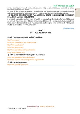 CEIP CASTILLO DE ANZUR
munidad educativa y promoviendo la reflexión, la cooperación, el trabajo en equipo, el diálogo y el consenso de los sectores
de la misma para su puesta en práctica.
272
g) Cuantas acciones se deriven del desarrollo e implantación del I Plan Andaluz de Salud Laboral y Prevención de Riesgos
Laborales del personal docente de los centros públicos, y le sean encomendadas por la Administración educativa.

4.3. SOLICITUD DE INTERVENCIÓN PARA LA MEJORA DE LAS CONDICIONES DE SEGURIDAD Y
DE LA SALUD LABORAL EN EL CENTRO
A partir de la información recogida a través del análisis de riesgos y los problemas de salud laboral del personal
del centro, la dirección del centro elaborará un informe que deberá remitir a los órganos, instituciones o administraciones competentes solicitando las oportunas reparaciones y las mejoras de las condiciones de trabajo y de la
salud de los trabajadores del centro, en su caso.
Volver sumario ROF

ANEXO I
REFERENCIAS EN LA WEB
A) Sobre la legislación general nacional y andaluza:
http://www.boe.es/
http://www.juntadeandalucia.es/boja/buscador/
http://www.educalex.com/
http://www.derecho.com/
http://www.lexureditorial.com/leyes/index.htm
http://noticias.juridicas.com/
B) Sobre la legislación educativa vigente en Andalucía:
http://www.adideandalucia.es/normativa.php
http://www.telefonica.net/web2/efjuancarlos/legislacion.htm
C) Sobre gestión de centros:
http://www.gestiondecentros.com/

PLAN DE CENTRO | PROYECTO EDUCATIVO
© 2013/2014 CEIP Castillo de Anzur

 