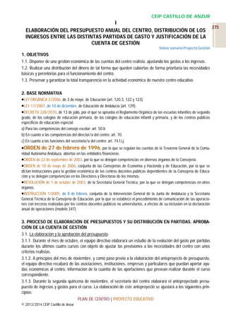 CEIP CASTILLO DE ANZUR

I
ELABORACIÓN DEL PRESUPUESTO ANUAL DEL CENTRO, DISTRIBUCIÓN DE LOS
INGRESOS ENTRE LAS DISTINTAS PARTIDAS DE GASTO Y JUSTIFICACIÓN DE LA
CUENTA DE GESTIÓN
Volver sumario Proyecto Gestión

1. OBJETIVOS
1.1. Disponer de una gestión económica de las cuentas del centro realista, ajustando los gastos a los ingresos.
1.2. Realizar una distribución del dinero de tal forma que queden cubiertas de forma prioritaria las necesidades
básicas y perentorias para el funcionamiento del centro.
1.3. Preservar y garantizar la total transparencia en la actividad económica de nuestro centro educativo.
2. BASE NORMATIVA
LEY ORGÁNICA 2/2006, de 3 de mayo, de Educación (art. 120.3, 122 y 123).
LEY 17/2007, de 10 de diciembre, de Educación de Andalucía (art. 129).
DECRETO 328/2010, de 13 de julio, por el que se aprueba el Reglamento Orgánico de las escuelas infantiles de segundo
grado, de los colegios de educación primaria, de los colegios de educación infantil y primaria, y de los centros públicos
específicos de educación especial.
a) Para las competencias del consejo escolar: art. 50.b
b) En cuanto a las competencias del director/a del centro: art. 70.
c) En cuanto a las funciones del secretario/a del centro: art. 74.f,i,j.
ORDEN de 27 de febrero de 1996, por la que se regulan las cuentas de la Tesorería General de la Comunidad Autónoma Andaluza, abiertas en las entidades financieras.
ORDEN de 22 de septiembre de 2003, por la que se delegan competencias en diversos órganos de la Consejería.
ORDEN de 10 de mayo de 2006, conjunta de las Consejerías de Economía y Hacienda y de Educación, por la que se
dictan instrucciones para la gestión económica de los centros docentes públicos dependientes de la Consejería de Educación y se delegan competencias en los Directores y Directoras de los mismos.
RESOLUCIÓN de 1 de octubre de 2003, de la Secretaría General Técnica, por la que se delegan competencias en otros
órganos.
INSTRUCCIÓN 1/2005, de 8 de febrero, conjunta de la Intervención General de la Junta de Andalucía y la Secretaría
General Técnica de la Consejería de Educación, por la que se establece el procedimiento de comunicación de las operaciones con terceros realizadas por los centros docentes públicos no universitarios, a efectos de su inclusión en la declaración
anual de operaciones (modelo 347).

3. PROCESO DE ELABORACIÓN DE PRESUPUESTOS Y SU DISTRIBUCIÓN EN PARTIDAS. APROBACIÓN DE LA CUENTA DE GESTIÓN
3.1. La elaboración y la aprobación del presupuesto:
3.1.1. Durante el mes de octubre, el equipo directivo elaborará un estudio de la evolución del gasto por partidas
durante los últimos cuatro cursos con objeto de ajustar las previsiones a las necesidades del centro con unos
criterios realistas.
3.1.2. A principios del mes de noviembre, y como paso previo a la elaboración del anteproyecto de presupuesto,
el equipo directivo recabará de las asociaciones, instituciones, empresas y particulares que puedan aportar ayudas económicas al centro, información de la cuantía de las aportaciones que prevean realizar durante el curso
correspondiente.
3.1.3. Durante la segunda quincena de noviembre, el secretario del centro elaborará el anteproyectode presupuesto de ingresos y gastos para el curso. La elaboración de este anteproyecto se ajustará a los siguientes principios:
PLAN DE CENTRO | PROYECTO EDUCATIVO
© 2013/2014 CEIP Castillo de Anzur

275

 