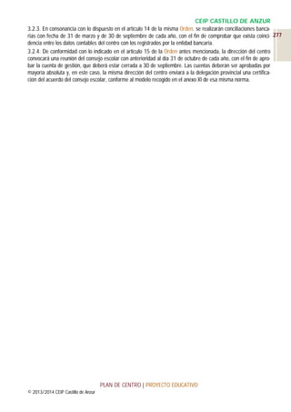 CEIP CASTILLO DE ANZUR
3.2.3. En consonancia con lo dispuesto en el artículo 14 de la misma Orden, se realizarán conciliaciones bancarias con fecha de 31 de marzo y de 30 de septiembre de cada año, con el fin de comprobar que exista coinci- 277
dencia entre los datos contables del centro con los registrados por la entidad bancaria.
3.2.4. De conformidad con lo indicado en el artículo 15 de la Orden antes mencionada, la dirección del centro
convocará una reunión del consejo escolar con anterioridad al día 31 de octubre de cada año, con el fin de aprobar la cuenta de gestión, que deberá estar cerrada a 30 de septiembre. Las cuentas deberán ser aprobadas por
mayoría absoluta y, en este caso, la misma dirección del centro enviará a la delegación provincial una certificación del acuerdo del consejo escolar, conforme al modelo recogido en el anexo XI de esa misma norma.

PLAN DE CENTRO | PROYECTO EDUCATIVO
© 2013/2014 CEIP Castillo de Anzur

 