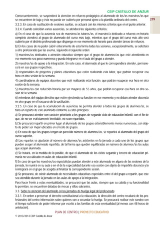 CEIP CASTILLO DE ANZUR
Consecuentemente, se suspenderá la atención en refuerzo pedagógico al alumnado de los/as maestros/as que
279
se encuentren de baja y ésta no pueda ser cubierta por personal ajeno a la plantilla ordinaria del centro.
3.2.3. En caso de sustitución de sesiones sueltas, se actuará con los mismos criterios que en el punto anterior.
3.2.4. Cuando coincidan varias ausencias, se atenderá los siguientes criterios:
a) En el caso de que la ausencia sea de maestros/as tutores/as, el maestro/a dedicado a refuerzo en horario
completo atenderá al grupo de alumnado del curso más bajo, mientras que el grupo del curso más alto será
cubierto por el distinto profesorado que disponga en ese momento de horario para atender tareas de refuerzo.
b) En los casos de no poder cubrir enteramente de esta forma todas las sesiones, excepcionalmente, se solicitará
a otro profesorado que las asuma, siguiendo el siguiente orden:
1) maestros/as dedicados a atención educativa siempre que el grupo de alumnos/as que esté atendiendo en
ese momento sea poco numeroso y pueda integrarse en el aula del grupo a atender.
2) maestros/as de apoyo a la integración. En este caso, el alumnado al que le correspondiera atender, permanecerá en sus grupos respectivos.
3) responsables de proyectos y planes educativos que estén realizando esta labor, que podrán recuperar esa
hora en otra sesión de la semana.
4) coordinadores de equipos docentes que esté realizando esta función. que podrán recuperar esa hora en otra
sesión de la semana.
5) maestros/as con reducción horaria por ser mayores de 55 años, que podrán recuperar esa hora en otra sesión de la semana.
6) miembros del equipo directivo que estén ejerciendo su función en ese momento y no deban atender docencia
en otro grupo en el trascurso de la sustitución.
3.2.5. En caso de que la acumulación de ausencias no permita atender a todos los grupos de alumnos/as, se
hará un reparto de este alumnado conforme a estos principios:
a) Se procurará atender con carácter prioritario a los grupos de segundo ciclo de educación infantil, con el fin de
que, de no ser estrictamente inevitable, no sean repartidos.
b) Se procurará repartir en primer lugar al alumnado de los grupos ostensiblemente menos numerosos, con objeto de poder ser mejor ubicados en el resto de grupos.
c) En caso de que los grupos tengan un parecido número de alumnos/as, se repartirá al alumnado del grupo del
curso superior.
d) Los repartos se ajustarán al número de alumnos/as asistentes en la jornada a cada uno de los grupos que
pueden acoger al alumnado repartido, de tal forma que queden equilibradas en número de alumnos/as las aulas
que acojan alumnado.
e) Se tratará, en la medida de lo posible, de que el alumnado de los ciclos segundo y tercero de educación primaria no sea ubicado en aulas de educación infantil.
f) En caso de que los maestros/as especialistas puedan atender a este alumnado en alguna de las sesiones de la
jornada, lo reunirá en su aula o en el de la especialidad durante esa sesión con objeto de impartirle docencia y lo
reintegrará en el grupo de acogida al finalizar la correspondiente sesión.
g) Se procurará, de existir alumnado de necesidades educativas especiales entre el del grupo a repartir, que este
sea atendido durante la jornada en las aulas de apoyo a la integración.
Para hacer frente a estas eventualidades, se procurará que las aulas, siempre que su cabida y su funcionalidad
lo permitan, se encuentren dotadas de mesas y sillas sobrantes.
3.3. Sobre la atención del alumnado en las jornadas de huelga legal del profesorado
3.3.1. En orden a preservar el derecho constitucional a la educación, la dirección del centro recabará de los profesionales del centro información sobre quiénes van a secundar la huelga. Se procurará realizar este sondeo con
el tiempo suficiente de poder informar por escrito a las familias de esta eventualidad (al menos con 48 horas de
antelación).
PLAN DE CENTRO | PROYECTO EDUCATIVO
© 2013/2014 CEIP Castillo de Anzur

 