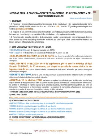 CEIP CASTILLO DE ANZUR

III
280
MEDIDAS PARA LA CONSERVACIÓN Y RENOVACIÓN DE LAS INSTALACIONES Y DEL
EQUIPAMIENTO ESCOLAR
Volver sumario Proyecto Gestión

1. OBJETIVOS
1.1. Favorecer y promover la conservación y la renovación de las instalaciones y del equipamiento escolar (competencia del consejo escolar, reconocida en el art. 127.h de la LOE y en el art. 50.j del Reglamento Orgánico de
Centros (Decreto 328/2010)).
1.2. Requerir de las administraciones competentes todas las medidas que hagan posible tanto la conservación y
la renovación, como la mejora y reposición de las instalaciones y del equipamiento escolar.
1.3. Fomentar entre todos los miembros de la comunidad escolar y, especialmente, entre el alumnado, la necesidad de usar de forma adecuada y eficiente los materiales del centro y de cuidar con la máxima diligencia los
bienes comunes infraestructurales y materiales.
2. BASE NORMATIVA Y REFERENCIAS EN LA WEB
LEY ORGÁNICA 2/2006, de 3 de mayo, de Educación (art. 127.h).
LEY 17/2007, de 10 de diciembre, de Educación de Andalucía (tít. VII, cap. I, sec. 2ª).
REAL DECRETO 393/2007, de 23 de marzo, por el que se aprueba la Norma Básica de Autoprotección de los centros, establecimientos y dependencias dedicados a actividades que puedan dar origen a situaciones de
emergencia.
REAL

DECRETO 1468/2008, de 5 de septiembre, por el que se modifica el Real
Decreto 393/2007, de 23 de marzo, por el que se aprueba la norma básica de autoprotección de los centros, establecimientos y dependencias dedicados a actividades que puedan dar origen a
situaciones de emergencia.
DECRETO 155/1997, de 10 de junio, por el que se regula la cooperación de las entidades locales con la Administración de la Junta de Andalucía en materia educativa.
ORDEN de 16 de abril de 2008, por la que se regula el procedimiento para la elaboración, aprobación y
registro del Plan de Autoprotección de todos los centros docentes públicos de Andalucía, a excepción de los universitarios,
los centros de enseñanza de régimen especial y los servicios educativos, sostenidos con fondos públicos, así como las
Delegaciones Provinciales de la Consejería de Educación, y se establece la composición y funciones de los órganos de
coordinación y gestión de la prevención en dichos centros y servicios educativos.
SOBRE EL ENTE ANDALUZ DE INFRAESTRUCTRUCTURAS Y SERVICIOS EDUCATIVOS (ISE)
A) OBJETIVOS DEL ISE
http://www.iseandalucia.es/web/guest/ciudadania/equipamiento-educativo/objetivos
B) NORMAS CONSTRUCTIVAS DEL ISE
INSTRUCCIONES para dotar a centros educativos de tecnología TIC e instalaciones especiales
NORMAS de diseño y constructivas para los edificios de uso docente
NORMAS de diseño y constructivas para los edificios de uso docente (modificación anexo 1)
NORMAS de diseño y constructivas para los edificios de uso docente (modificación anexo 4)
INSTRUCCIONES para la redacción de proyectos
C) CENTRO DE SERVICIOS Y MATERIALES PARA LA EDUCACIÓN (CSME)
http://www.iseandalucia.es/web/guest/centros

PLAN DE CENTRO | PROYECTO EDUCATIVO
© 2013/2014 CEIP Castillo de Anzur

 