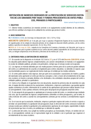 CEIP CASTILLO DE ANZUR

IV
OBTENCIÓN DE INGRESOS DERIVADOS DE LA PRESTACIÓN DE SERVICIOS DISTINTOS DE LOS GRAVADOS POR TASAS Y FONDOS PROCEDENTES DE ENTES PÚBLICOS, PRIVADOS O PARTICULARES
Volver sumario Proyecto Gestión

1. OBJETIVO
1.1. Obtener fondos económicos (en moneda corriente o en equipamiento escolar) distintos de los ordinarios,
con el fin de contribuir a la mejora de la calidad de los servicios que presta el centro.
2. BASE NORMATIVA
LEY ORGÁNICA 2/2006, de 3 de mayo, de Educación (arts. 122.3, 127.h y 132.j).
DECRETO 328/2010, de 13 de julio, por el que se aprueba el Reglamento Orgánico de las escuelas infantiles
de segundo grado, de los colegios de educación primaria, de los colegios de educación infantil y primaria, y de los centros
públicos específicos de educación especial (arts. 25.2.d, 50.j y 70.k).
ORDEN de 10 de mayo de 2006, conjunta de las Consejerías de Economía y Hacienda y de Educación, por la que se
dictan instrucciones para la gestión económica de los centros docentes públicos dependientes de la Consejería de Educación y se delegan competencias en los Directores y Directoras de los mismos (art. 2.4.a).

3. CRITERIOS PARA LA OBTENCIÓN DE INGRESOS
3.1. De acuerdo con lo dispuesto en el artículo 122.3 de la LOE y en el 127.h del Decreto 328/2010, el centro educativo podrá obtener ingresos complementarios y de carácter extraordinario en moneda o en equipamiento escolar de entidades públicas, privadas o de particulares, siempre que el consejo escolar así lo apruebe.
3.2. Los ingresos en moneda obtenidos por este medio pasarán a formar parte de la cuenta de gestión ordinaria
del centro y se administrarán de acuerdo a la legislación para centros educativos. Lo obtenido en especie y que
sea inventariable pasará a ser registrado del mismo modo que el recibido por los medios ordinarios.
3.3. El centro podrá obtener estos ingresos, bien por parte de la asociación o asociaciones de madres y padres
del alumnado como aportación al centro por diversos conceptos o, bien a través del arrendamiento de los espacios escolares en horario o jornadas distintas a los destinados a las actividades educativas propias del centro a
entidades públicas, privadas o a particulares.
3.4. Como se ha reflejado en el apartado A de este documento, durante los primeros días de noviembre de cada
año, el equipo directivo recabará de las asociaciones, instituciones, empresas y particulares, que puedan aportar
ayudas económicas al centro, información de la cuantía de las aportaciones que prevean realizar durante el curso correspondiente. Estas cuantías entrarán a formar parte del proyecto de presupuesto anual del centro.
3.5. Si este proyecto de presupuesto es aprobado por el consejo escolar del centro, se considerará que mediante
este acto, que ha autorizado los ingresos complementarios contenidos en dicho presupuesto y, por lo tanto, faculta al director del centro a acordar los correspondientes contratos por los servicios o arrendamientos requeridos.
3.6. En el caso de que la asociación, institución, empresa o particular requiera del centro el servicio o espacio a
arrendar con posterioridad a la aprobación del presupuesto anual, la dirección del centro convocará reunión del
consejo escolar para solicitar la aprobación y las autorizaciones oportunas de este órgano, exponiéndole el objeto
de la prestación que hace el centro y la cantidad que se obtendrá de aquélla.
3.7. La dirección del centro, tras cumplir los trámites precepticos ya mencionados, firmará, en nombre del centro, el correspondiente contrato con el representante legal de la entidad o con el particular que requieran el
arrendamiento de las zonas escolares.
PLAN DE CENTRO | PROYECTO EDUCATIVO
© 2013/2014 CEIP Castillo de Anzur

283

 