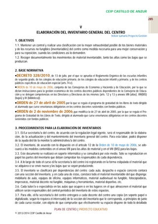 CEIP CASTILLO DE ANZUR
285

V
ELABORACIÓN DEL INVENTARIO GENERAL DEL CENTRO
Volver sumario Proyecto Gestión

1. OBJETIVOS
1.1. Mantener un control y realizar una clasificación con la mayor exhaustividad posible de los bienes materiales
y de los recursos no fungibles (inventariables) del centro como medida necesaria para una mejor conservación y
para su reposición, cuando las condiciones así lo demanden.
1.2. Recoger documentalmente los movimientos de material inventariable, tanto las altas como las bajas que se
produzcan.
2. BASE NORMATIVA
DECRETO 328/2010, de 13 de julio, por el que se aprueba el Reglamento Orgánico de las escuelas infantiles
de segundo grado, de los colegios de educación primaria, de los colegios de educación infantil y primaria, y de los centros
públicos específicos de educación especial (arts.74.e).
ORDEN de 10 de mayo de 2006, conjunta de las Consejerías de Economía y Hacienda y de Educación, por la que se
dictan instrucciones para la gestión económica de los centros docentes públicos dependientes de la Consejería de Educación y se delegan competencias en los Directores y Directoras de los mismos (arts. 12 y 13 y anexos VIII (altas), VIII(BIS)
(bajas) y IX (biblioteca)).
 ORDEN de 27 de abril de 2005,por la que se regula el programa de gratuidad de los libros de texto dirigido
al alumnado que curse enseñanzas obligatorias en los centros docentes sostenidos con fondos públicos.
 ORDEN de 2 de noviembre de 2006,que modifica la de 27 de abril de 2005, por la que se regula el Programa de Gratuidad de los Libros de Texto, dirigido al alumnado que curse enseñanzas obligatorias en los centros docentes
sostenidos con fondos públicos.

3. PROCEDIMIENTOS PARA LA ELABORACIÓN DE INVENTARIOS
3.1. El/La secretario/a del centro, de acuerdo con la regulación legal vigente, será el responsable de la elaboración, de la actualización y del mantenimiento del inventario general del centro. Para esta labor, podrá disponer
de la ayuda del/de la monitor/a administrativo/a del centro.
3.2. El inventario, de acuerdo con lo dispuesto en el artículo 12 de la Orden de 10 de mayo de 2006, se adecuará a los modelos contenidos en el anexo VIII para las altas de material y en el VIII (BIS) para las bajas.
3.3. Este documento se realizará en soporte informático y se consultará por este medio. Sólo se reproducirán en
papel las partes del inventario que deban comprobar los responsables de cada dependencia.
3.4. A lo largo de todo el curso el/la secretario/a del centro irá registrando en la forma estipulada el material que
se adquiera o se envíe nuevo y las bajas que se vayan produciendo.
3.5. El inventario se clasificará por dependencias del centro: cada aula, despacho o espacio concreto contará
con una sección del inventario, y en cada una de éstas, constará todo el material inventariable del que disponga:
mobiliario de aula, equipos de oficina, equipos informáticos, material audiovisual no fungible, fotocopiadoras,
impresoras, material docente no fungible, máquinas y herramientas, material deportivo, etc.
3.6. Cada tutor/a o especialista en las aulas que ocupen o en los lugares en el que almacenen el material que
utilicen serán responsables del control periódico del inventario de estos espacios.
3.7. Para ello, el/la secretario/a del centro entregará a cada docente del centro una copia (en soporte papel o
digitalizado, según lo requiera el interesado) de la sección del inventario que le corresponda, a principios de junio
de cada curso escolar, con objeto de que compruebe que efectivamente su espacio dispone de todo lo detallado
PLAN DE CENTRO | PROYECTO EDUCATIVO
© 2013/2014 CEIP Castillo de Anzur

 
