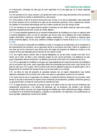 CEIP CASTILLO DE ANZUR
en el documento, comunique las altas que no estén registradas en él y las bajas que no se hayan registrado
286
previamente.
3.8. Del inventario de las zonas comunes y de gestión del centro se hará cargo directamente el/la secretario/a
con la ayuda del/de la monitor/a administrativo/a y del conserje.
3.9. Como máximo, el día 25 de junio (o fecha previa más cercana, si ese día no eslaborable), cada responsable
de sección devolverá al/a la secretario/a la copia con las anotaciones oportunas. Éste/a registrará las variaciones habidas en el inventario informatizado antes de la última reunión del curso del consejo escolar.
3.10. Los miembros de este órgano deberán aprobar el inventario en esta última sesión de cada curso escolar,
pudiendo consultarlo previamente a través de medios digitales.
3.11. El centro dispondrá igualmente de un inventario independiente de la biblioteca en el que se registrará tanto
el material bibliográfico como el resto de materiales que formen parte de la biblioteca del centro (mobiliario,
equipos informáticos, impresoras, material digital, equipos audiovisuales…). Este inventario se elaborará igualmente en formato digital y, en este caso, conforme al modelo recogido en el anexo IX de la Orden de 10 de mayo
de 2006.
3.12. El/La maestro/a responsable de la biblioteca escolar se encargará de la elaboración y de la actualización y
del mantenimiento del inventario, con la supervisión del/de la secretario/a del centro. Podrá ser ayudado/a en
esta labor por los/as maestros/as que formen parte del equipo del programa de bibliotecas escolares en las
sesiones lectivas que dispongan para la atención de este espacio escolar.
3.13. Este registro deberá contener todo el material bibliográfico en uso del centro, excepto el de texto. Se incluirán, por lo tanto, los libros y otros materiales propios de este servicio prestados a las bibliotecas de aula,
cuyos responsables deberán devolverlos a la biblioteca general del centro antes de la finalización del curso.
3.14. El/La responsable de la biblioteca entregará una copia digitalizada del estado del inventario de la biblioteca
al/a la secretario/a del centro, como responsable último del inventariado general del centro, antes del día 25 de
junio de cada curso. Por su parte, el/la secretario/a del centro lo adjuntará al general y lo pondrá junto a éste a
disposición de los miembros del consejo escolar y de los interesados en su consulta.
3.15. Los libros de texto del programa de gratuidad contarán con un registro independiente cuyo modelo
elaborará y distribuirá el/la secretario/a del centro a los tutores y especialistas usuarios de este material.
3.16. Serán éstos/as los/as responsables de controlar el estado del material y devolverán a la secretaría, antes
del día 25 de junio el documento de registro con las incidencias (no devoluciones, pérdidas o deterioros graves) y
su apreciación sobre el estado de conservación de cada libro de texto.
3.17. El equipo directivo comunicará al Consejo Escolar en la última sesión de cada curso las incidencias que
comprometan directamente a las familias del alumnado, por no devolución, por pérdida o por deterioro
irrecuperable de libros, para que éste órgano disponga las medidas que estime oportunas para obligar, conforme
a lo dispuesto en la normativa del programa, a aquéllas a su devolución, a la reposición o a la sustitución por un
nuevo ejemplar, adquirido por cuenta de las familias.

PLAN DE CENTRO | PROYECTO EDUCATIVO
© 2013/2014 CEIP Castillo de Anzur

 