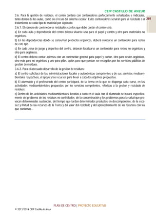 CEIP CASTILLO DE ANZUR
3.6. Para la gestión de residuos, el centro contará con contenedores perfectamente señalizados e indicados,
tanto dentro de las aulas, como en el resto del entorno escolar. Estos contenedores servirán para el reciclado o el 289
tratamiento de cada tipo de material por separado.
3.6.1. El número de contenedores residuales con los que debe contar el centro será:
a) En cada aula y dependencia del centro deberá situarse uno para el papel y cartón y otro para materiales no
orgánicos.
b) En las dependencias donde se consuman productos orgánicos, deberá colocarse un contenedor para restos
de este tipo.
c) En cada zona de juego y deportiva del centro, deberán localizarse un contenedor para restos no orgánicos y
otro para orgánicos.
d) El centro deberá contar además con un contenedor general para papel y cartón, otro para restos orgánicos,
otro más para no orgánicos y uno para pilas, aptos para que puedan ser recogidos por los servicios públicos de
gestión de residuos.
3.6.2. Para el adecuado desarrollo de la gestión de residuos:
a) El centro solicitará de las administraciones locales y autonómicas competentes y de sus servicios medioambientales respectivos, el apoyo y los recursos para llevar a cabo los objetivos propuestos.
b) El alumnado y el profesorado del centro participará, de la forma en la que se disponga cada curso, en las
actividades medioambientales propuestas por los servicios competentes, referidas a la gestión y reciclado de
residuos.
c) Dentro de las actividades medioambientales llevadas a cabo en el aula con el alumnado se tratará específicamente del problema de los residuos no controlados: de la contaminación y los problemas para la salud que provocan determinadas sustancias, del tiempo que tardan determinados productos en descomponerse, de la escasez y finitud de los recursos de la Tierra y del valor del reciclado y del aprovechamiento de los recursos con los
que contamos…

PLAN DE CENTRO | PROYECTO EDUCATIVO
© 2013/2014 CEIP Castillo de Anzur

 