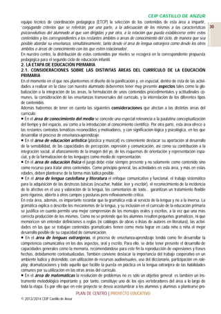 CEIP CASTILLO DE ANZUR
equipo técnico de coordinación pedagógica (ETCP) la selección de los contenidos de esta área a impartir,
‘conjugando criterios que se referirán, por una parte, a la adecuación de los mismos a las características 30
psicoevolutivas del alumnado al que van dirigidas y por otra, a la relación que pueda establecerse entre estos
contenidos y los correspondientes a los restantes ámbitos o áreas de conocimiento del ciclo, de manera que sea
posible abordar su enseñanza, simultáneamente, tanto desde el área de lengua extranjera como desde los otros
ámbitos o áreas de conocimiento con los que estén relacionados’.
En nuestro centro, la distribución de estos contenidos por niveles se recogerá en la correspondiente propuesta
pedagógica para el segundo ciclo de educación infantil.
2. LA ETAPA DE EDUCACIÓN PRIMARIA
2.1. CONSIDERACIONES SOBRE LAS DISTINTAS ÁREAS DEL CURRÍCULO DE LA EDUCACIÓN
PRIMARIA
En el momento en el que nos planteemos el diseño de la panificación y, en especial, dentro de ésta de las actividades a realizar en la clase con nuestro alumnado deberemos tener muy presente aspectos tales como la globalización o la integración de las áreas, la formulación de unos contenidos procedimentales y actitudinales comunes, la consideración de las enseñanzas transversales del currículo, y la interrelación de los diferentes tipos
de contenidos.
Además habremos de tener en cuenta las siguientes consideraciones que afectan a las distintas áreas del
currículo:
 En el área de conocimiento del medio se concede una especial relevancia a la paulatina conceptualización
del tiempo y del espacio, así como a la introducción al conocimiento científico. Por otra parte, esta área ofrece a
las restantes contextos temáticos reconocibles y motivadores, y con significación lógica y psicológica, en los que
desarrollar el proceso de enseñanza-aprendizaje.
 En el área de educación artística (plástica y musical) es conveniente destacar su aportación al desarrollo
de la sensibilidad, de las capacidades de percepción, expresión y comunicación, así como su contribución a la
integración social, al afianzamiento de la imagen del yo, de los esquemas de orientación y representación espacial, y de la formalización de los lenguajes como medio de representación.
 En el área de educación física el juego debe estar siempre presente y no solamente como contenido sino
como recurso para tratar otros contenidos. Como principio general, las actividades en esta área, y más en estas
edades, deben plantearse de la forma más lúdica posible.
 En el área de lengua castellana y literatura el enfoque comunicativo y funcional, el trabajo sistemático
para la adquisición de las destrezas básicas (escuchar, hablar, leer y escribir), el reconocimiento de la incidencia
de lo afectivo en el uso y valoración de la lengua, los comentarios de texto... garantizan un tratamiento flexible
pero riguroso, abierto a otros campos y posturas pero reflexivamente crítico.
En esta área, además, es importante recordar que la gramática está al servicio de la lengua y no a la inversa. La
gramática explica o describe los mecanismos de la lengua, y su inclusión en el currículo de la educación primaria
se justifica en cuanto permite una mejor comprensión de los mensajes orales y escritos, a la vez que una más
correcta producción de los mismos. Como no se pretende que los alumnos resulten pequeños gramáticos, ni que
memoricen sin entender definiciones o reglas (ni catálogos de obras o listas de autores en literatura), las actividades en las que se trabajan contenidos gramaticales tienen como meta lograr en cada niño o niña el mejor
desarrollo posible de su capacidad de comunicación.
 En el área de lenguas extranjeras, el proceso de enseñanza-aprendizaje tendrá como fin desarrollar la
competencia comunicativa en los dos aspectos, oral y escrito. Para ello, se debe tener presente el desarrollo de
capacidades generales como la memoria, recomendándose para este fin la reproducción de expresiones y frases
hechas, debidamente contextualizadas. También conviene destacar la importancia del trabajo cooperativo en un
ambiente lúdico y distendido, con utilización de recursos audiovisuales, uso del diccionario, participación en roleplay, dramatizaciones y todo aquello que facilite la puesta en práctica en la lengua extranjera de las habilidades
comunes por su utilización en las otras áreas del currículo.
 En el área de matemáticas la resolución de problemas no es sólo un objetivo general; es también un instrumento metodológico importante y, por tanto, constituye uno de los ejes vertebradores del área a lo largo de
toda la etapa. Es por ello que en este proyecto se desea acostumbrar a los alumnos y alumnas a plantearse proPLAN DE CENTRO | PROYECTO EDUCATIVO
© 2013/2014 CEIP Castillo de Anzur

 