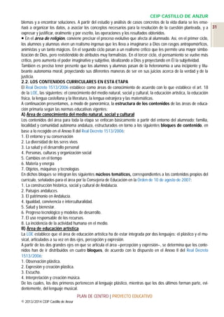 CEIP CASTILLO DE ANZUR
blemas y a encontrar soluciones. A partir del estudio y análisis de casos concretos de la vida diaria se les enseñará a organizar los datos, a asociar los conceptos necesarios para la resolución de la cuestión planteada, y a 31
expresar y justificar, oralmente y por escrito, las operaciones y los resultados obtenidos.
 En el área de religión, conviene precisar el proceso evolutivo que afecta al alumnado. Así, en el primer ciclo,
los alumnos y alumnas viven un realismo ingenuo que les lleva a imaginarse a Dios con rasgos antropomórficos,
animistas y un tanto mágicos. En el segundo ciclo pasan a un realismo crítico que les permite una mayor simbolización de Dios, pero revistiéndolo de atributos muy formalistas. En el tercer ciclo, el pensamiento se vuelve más
crítico, pero aumenta el poder imaginativo y subjetivo, idealizando a Dios y proyectando en Él la subjetividad.
También es preciso tener presente que los alumnos y alumnas pasan de la heteronomía a una incipiente y titubeante autonomía moral, proyectando sus diferentes maneras de ser en sus juicios acerca de la verdad y de la
justicia.
2.2. LOS CONTENIDOS CURRICULARES EN ESTA ETAPA
El Real Decreto 1513/2006 establece como áreas de conocimiento de acuerdo con lo que establece el art. 18
de la LOE, las siguientes: el conocimiento del medio natural, social y cultural, la educación artística, la educación
física, la lengua castellana y la literatura, la lengua extranjera y las matemáticas.
A continuación presentamos, a modo de panorámica, la estructura de los contenidos de las áreas de educación primaria según las normas educativas vigentes:
A) Área de conocimiento del medio natural, social y cultural
Los contenidos del área para toda la etapa se enfocan básicamente a partir del entorno del alumnado: familia,
localidad y comunidad autónoma andaluza, estructurados en torno a los siguientes bloques de contenido, en
base a lo recogido en el Anexo II del Real Decreto 1513/2006:
1. El entorno y su conservación
2. La diversidad de los seres vivos
3. La salud y el desarrollo personal
4. Personas, culturas y organización social
5. Cambios en el tiempo
6. Materia y energía
7. Objetos, máquinas y tecnologías
En dichos bloques se integran los siguientes núcleos temáticos, correspondientes a los contenidos propios del
currículo, señalados para el área por la Consejería de Educación en la Orden de 10 de agosto de 2007:
1. La construcción histórica, social y cultural de Andalucía.
2. Paisajes andaluces.
3. El patrimonio en Andalucía.
4. Igualdad, convivencia e interculturalidad.
5. Salud y bienestar.
6. Progreso tecnológico y modelos de desarrollo.
7. El uso responsable de los recursos.
8. La incidencia de la actividad humana en el medio.
B) Área de educación artística
La LOE establece que el área de educación artística ha de estar integrada por dos lenguajes: el plástico y el musical, articulados a su vez en dos ejes, percepción y expresión.
A partir de los dos grandes ejes en que se articula el área –percepción y expresión–, se determina que los contenidos han de ir distribuidos en cuatro bloques, de acuerdo con lo dispuesto en el Anexo II del Real Decreto
1513/2006:
1. Observación plástica.
2. Expresión y creación plástica.
3. Escucha.
4. Interpretación y creación música.
De los cuales, los dos primeros pertenecen al lenguaje plástico, mientras que los dos últimos forman parte, evidentemente, del lenguaje musical.
PLAN DE CENTRO | PROYECTO EDUCATIVO
© 2013/2014 CEIP Castillo de Anzur

 