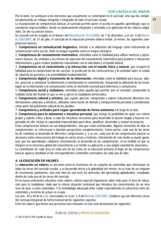 CEIP CASTILLO DE ANZUR
Por lo tanto, no sustituyen a los elementos que actualmente se contemplan en el currículo, sino que los comple34
tan planteando un enfoque integrado e integrador de todo el currículo escolar.
La incorporación de competencias básicas al currículo permite poner el acento en aquellos aprendizajes que se
consideran imprescindibles, desde un planteamiento integrador y orientado a la aplicación de los saberes adquiridos. De ahí su carácter básico.
De acuerdo con lo recogido en el Anexo I del Real Decreto 1513/2006, de 7 de diciembre, y en art. 6 del Decreto 230/2007, de 31 de julio, el currículo de la educación primaria deberá incluir, al menos, las siguientes competencias básicas:
1. Competencia en comunicación lingüística, referida a la utilización del lenguaje como instrumento de
comunicación oral y escrita, tanto en lengua española como en lengua extranjera.
2. Competencia de razonamiento matemático, entendida como la habilidad para utilizar números y operaciones básicas, los símbolos y las formas de expresión del razonamiento matemático para producir e interpretar
informaciones y para resolver problemas relacionados con la vida diaria y el mundo laboral.
3. Competencia en el conocimiento y la interacción con el mundo físico y natural, que recogerá la
habilidad para la comprensión de los sucesos, la predicción de las consecuencias y la actividad sobre el estado
de salud de las personas y la sostenibilidad medioambiental.
4. Competencia digital y tratamiento de la información, entendida como la habilidad para buscar, obtener, procesar y comunicar la información y transformarla en conocimiento, incluyendo la utilización de las tecnologías de la información y la comunicación como un elemento esencial para informarse y comunicarse.
5. Competencia social y ciudadana, entendida como aquella que permite vivir en sociedad, comprender la
realidad social del mundo en que se vive y ejercer la ciudadanía democrática.
6. Competencia cultural y artística, que supone apreciar, comprender y valorar críticamente diferentes manifestaciones culturales y artísticas, utilizarlas como fuente de disfrute y enriquecimiento personal y considerarlas
como parte del patrimonio cultural de los pueblos.
7. Competencia y actitudes para seguir aprendiendo de forma autónoma a lo largo de la vida.
8. Competencia para la autonomía e iniciativa personal, que incluye la posibilidad de optar con criterio
propio y espíritu crítico y llevar a cabo las iniciativas necesarias para desarrollar la opción elegida y hacerse responsable de ella. Incluye la capacidad emprendedora para idear, planificar, desarrollar y evaluar un proyecto.
Estas competencias básicas no son independientes, sino que están entrelazadas. Algunos elementos de ellas se
complementan, se entrecruzan o abordan perspectivas complementarias. Como norma, cada una de las áreas
ha de contribuir al desarrollo de diferentes competencias y, a su vez, cada una de las competencias básicas se
alcanzará como consecuencia del trabajo en varias áreas o materias. Únicamente de este modo se puede garantizar que los aprendizajes colaboren efectivamente al desarrollo de las competencias, en la medida en que se
integren en la estructura global del conocimiento y se facilite su aplicación a una amplia variedad de situaciones.
La contribución de cada área en cada uno de los ciclos de la educación primaria al logro de las competencias
básicas aparece detallada en los correspondientes contenidos curriculares de cada una de ellas.
4. LA EDUCACIÓN EN VALORES
La educación en valores se presenta como la enseñanza de un conjunto de contenidos que interactúan en
todas las áreas del currículo escolar, y su desarrollo afecta a la globalidad del mismo; no se trata de un conjunto
de enseñanzas autónomas, sino más bien de una serie de elementos del aprendizaje globalizados, estudiados
dentro de cada una de las áreas del currículo.
En la nueva ordenación educativa estos valores cobran especial importancia sobre todo para el área de educación para la ciudadanía, dado que la misma situación contextual que introduce los conocimientos de un área
sirve de base a estos contenidos. Y la metodología adecuada debe cuidar especialmente la coherencia entre los
contenidos y la forma de actuar en el aula.
Los arts. 39 y 40 de la LEA, concretados en el art. 5.4 del Decreto 230/2007, establece que las diferentes áreas
del currículo integrarán de forma transversal los siguientes aspectos:
Entre los valores que tienen una presencia más relevante en este ciclo destacamos los siguientes:
PLAN DE CENTRO | PROYECTO EDUCATIVO
© 2013/2014 CEIP Castillo de Anzur

 
