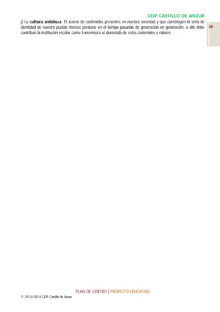 CEIP CASTILLO DE ANZUR
j) La cultura andaluza. El acervo de contenidos presentes en nuestra sociedad y que constituyen la seña de
identidad de nuestro pueblo merece perdurar en el tiempo pasando de generación en generación; a ello debe 36
contribuir la institución escolar como transmisora al alumnado de estos contenidos y valores.

PLAN DE CENTRO | PROYECTO EDUCATIVO
© 2013/2014 CEIP Castillo de Anzur

 