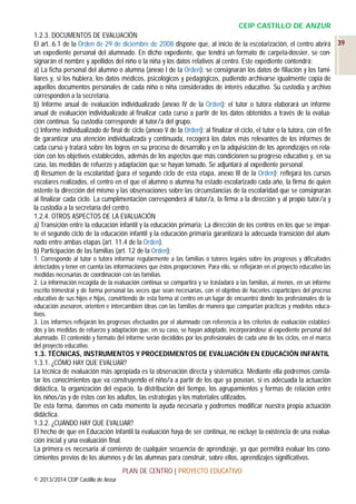 CEIP CASTILLO DE ANZUR
1.2.3. DOCUMENTOS DE EVALUACIÓN
El art. 6.1 de la Orden de 29 de diciembre de 2008 dispone que, al inicio de la escolarización, el centro abrirá 39
un expediente personal del alumnado. En dicho expediente, que tendrá un formato de carpeta-dossier, se consignarán el nombre y apellidos del niño o la niña y los datos relativos al centro. Este expediente contendrá:
a) La ficha personal del alumno o alumna (anexo I de la Orden): se consignarán los datos de filiación y los familiares y, si los hubiera, los datos médicos, psicológicos y pedagógicos, pudiendo archivarse igualmente copia de
aquellos documentos personales de cada niño o niña considerados de interés educativo. Su custodia y archivo
corresponden a la secretaría.
b) Informe anual de evaluación individualizado (anexo IV de la Orden): el tutor o tutora elaborará un informe
anual de evaluación individualizado al finalizar cada curso a partir de los datos obtenidos a través de la evaluación continua. Su custodia corresponde al tutor/a del grupo.
c) Informe individualizado de final de ciclo (anexo V de la Orden): al finalizar el ciclo, el tutor o la tutora, con el fin
de garantizar una atención individualizada y continuada, recogerá los datos más relevantes de los informes de
cada curso y tratará sobre los logros en su proceso de desarrollo y en la adquisición de los aprendizajes en relación con los objetivos establecidos, además de los aspectos que más condicionen su progreso educativo y, en su
caso, las medidas de refuerzo y adaptación que se hayan tomado. Se adjuntará al expediente personal.
d) Resumen de la escolaridad (para el segundo ciclo de esta etapa, anexo III de la Orden): reflejará los cursos
escolares realizados, el centro en el que el alumno o alumna ha estado escolarizado cada año, la firma de quien
ostente la dirección del mismo y las observaciones sobre las circunstancias de la escolaridad que se consignarán
al finalizar cada ciclo. La cumplimentación corresponderá al tutor/a, la firma a la dirección y al propio tutor/a y
la custodia a la secretaría del centro.
1.2.4. OTROS ASPECTOS DE LA EVALUACIÓN
a) Transición entre la educación infantil y la educación primaria: La dirección de los centros en los que se imparte el segundo ciclo de la educación infantil y la educación primaria garantizará la adecuada transición del alumnado entre ambas etapas (art. 11.4 de la Orden).
b) Participación de las familias (art. 12 de la Orden):
1. Corresponde al tutor o tutora informar regularmente a las familias o tutores legales sobre los progresos y dificultades
detectados y tener en cuenta las informaciones que éstos proporcionen. Para ello, se reflejarán en el proyecto educativo las
medidas necesarias de coordinación con las familias.
2. La información recogida de la evaluación continua se compartirá y se trasladará a las familias, al menos, en un informe
escrito trimestral y de forma personal las veces que sean necesarias, con el objetivo de hacerles copartícipes del proceso
educativo de sus hijos e hijas, convirtiendo de esta forma al centro en un lugar de encuentro donde los profesionales de la
educación asesoren, orienten e intercambien ideas con las familias de manera que compartan prácticas y modelos educativos.
3. Los informes reflejarán los progresos efectuados por el alumnado con referencia a los criterios de evaluación establecidos y las medidas de refuerzo y adaptación que, en su caso, se hayan adoptado, incorporándose al expediente personal del
alumnado. El contenido y formato del informe serán decididos por los profesionales de cada uno de los ciclos, en el marco
del proyecto educativo.

1.3. TÉCNICAS, INSTRUMENTOS Y PROCEDIMENTOS DE EVALUACIÓN EN EDUCACIÓN INFANTIL
1.3.1. ¿CÓMO HAY QUE EVALUAR?
La técnica de evaluación más apropiada es la observación directa y sistemática. Mediante ella podremos constatar los conocimientos que va construyendo el niño/a a partir de los que ya poseían, si es adecuada la actuación
didáctica, la organización del espacio, la distribución del tiempo, los agrupamientos y formas de relación entre
los niños/as y de éstos con los adultos, las estrategias y los materiales utilizados.
De esta forma, daremos en cada momento la ayuda necesaria y podremos modificar nuestra propia actuación
didáctica.
1.3.2. ¿CUÁNDO HAY QUE EVALUAR?
El hecho de que en Educación Infantil la evaluación haya de ser continua, no excluye la existencia de una evaluación inicial y una evaluación final.
La primera es necesaria al comienzo de cualquier secuencia de aprendizaje, ya que permitirá evaluar los conocimientos previos de los alumnos y de las alumnas para construir, sobre ellos, aprendizajes significativos.
PLAN DE CENTRO | PROYECTO EDUCATIVO
© 2013/2014 CEIP Castillo de Anzur

 