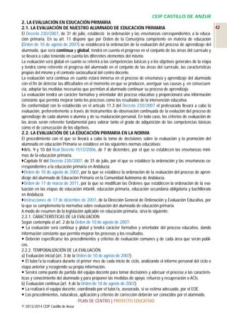 CEIP CASTILLO DE ANZUR
2. LA EVALUACIÓN EN EDUCACIÓN PRIMARIA
42
2.1. LA EVALUACIÓN DE NUESTRO ALUMNADO DE EDUCACIÓN PRIMARIA
El Decreto 230/2007, de 31 de julio, estableció la ordenación y las enseñanzas correspondientes a la educación primaria. En su art. 11 dispone que por Orden de la Conserjería competente en materia de educación
(Orden de 10 de agosto de 2007) se establecerá la ordenación de la evaluación del proceso de aprendizaje del
alumnado, que será continua y global, tendrá en cuenta el progreso en el conjunto de las áreas del currículo y
se llevará a cabo teniendo en cuenta los diferentes elementos del mismo.
La evaluación será global en cuanto se referirá a las competencias básicas y a los objetivos generales de la etapa
y tendrá como referente el progreso del alumnado en el conjunto de las áreas del currículo, las características
propias del mismo y el contexto sociocultural del centro docente.
La evaluación será continua en cuanto estará inmersa en el proceso de enseñanza y aprendizaje del alumnado
con el fin de detectar las dificultades en el momento en que se producen, averiguar sus causas y, en consecuencia, adoptar las medidas necesarias que permitan al alumnado continuar su proceso de aprendizaje.
La evaluación tendrá un carácter formativo y orientador del proceso educativo y proporcionará una información
constante que permita mejorar tanto los procesos como los resultados de la intervención educativa.
De conformidad con lo establecido en el artículo 11.3 del Decreto 230/2007 el profesorado llevará a cabo la
evaluación, preferentemente a través de instrumentos de observación continuada de la evolución del proceso de
aprendizaje de cada alumno o alumna y de su maduración personal. En todo caso, los criterios de evaluación de
las áreas serán referente fundamental para valorar tanto el grado de adquisición de las competencias básicas
como el de consecución de los objetivos.
2.2. LA EVALUACIÓN DE LA EDUCACIÓN PRIMARIA EN LA NORMA
El procedimiento con el que se llevará a cabo la toma de decisiones sobre la evaluación y la promoción del
alumnado en educación Primaria se establece en las siguientes normas educativas:
Arts. 9 y 10 del Real Decreto 1513/2006, de 7 de diciembre, por el que se establecen las enseñanzas mínimas de la educación primaria.
Capítulo IV del Decreto 230/2007, de 31 de julio, por el que se establece la ordenación y las enseñanzas correspondientes a la educación primaria en Andalucía.
Orden de 10 de agosto de 2007, por la que se establece la ordenación de la evaluación del proceso de aprendizaje del alumnado de Educación Primaria en la Comunidad Autónoma de Andalucía.
Orden de 17 de marzo de 2011, por la que se modifican las Órdenes que establecen la ordenación de la evaluación en las etapas de educación infantil, educación primaria, educación secundaria obligatoria y bachillerato
en Andalucía.
Instrucciones de 17 de diciembre de 2007, de la Dirección General de Ordenación y Evaluación Educativa, por
la que se complementa la normativa sobre evaluación del alumnado de educación primaria.
A modo de resumen de la legislación aplicable en educación primaria, sirva lo siguiente:
2.2.1. CARACTERÍSTICAS DE LA EVALUACIÓN
Según contempla el art. 2 de la Orden de 10 de agosto de 2007:
 La evaluación será continua y global y tendrá carácter formativo y orientador del proceso educativo, dando
información constante que permita mejorar los procesos y los resultados.
 Deberán especificarse los procedimientos y criterios de evaluación comunes y de cada área que serán públicos.
2.2.2. TEMPORALIZACIÓN DE LA EVALUACIÓN
a) Evaluación inicial (art. 3 de la Orden de 10 de agosto de 2007):
 El tutor/a la realizará durante el primer mes de cada inicio de ciclo, analizando el informe personal del ciclo o
etapa anterior y recogiendo su propia información.
 Servirá como punto de partida del equipo docente para tomar decisiones y adecuar el proceso a las características y conocimiento del alumnado y para proponer las medidas de apoyo, refuerzo y recuperación o ACIs.
b) Evaluación continua (art. 4 de la Orden de 10 de agosto de 2007):
 La realizará el equipo docente, coordinado por el tutor/a, asesorado, si se estima adecuado, por el EOE.
 Los procedimientos, naturaleza, aplicación y criterios de corrección deberán ser conocidos por el alumnado.
PLAN DE CENTRO | PROYECTO EDUCATIVO
© 2013/2014 CEIP Castillo de Anzur

 