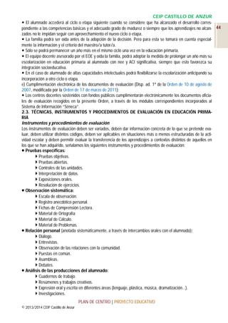 CEIP CASTILLO DE ANZUR
 El alumnado accederá al ciclo o etapa siguiente cuando se considere que ha alcanzado el desarrollo correspondiente a las competencias básicas y el adecuado grado de madurez o siempre que los aprendizajes no alcan- 44
zados no le impidan seguir con aprovechamiento el nuevo ciclo o etapa.
 La familia podrá ser oída antes de la adopción de la decisión. Pero para esta se tomará en cuenta especialmente la información y el criterio del maestro/a tutor/a.
 Sólo se podrá permanecer un año más en el mismo ciclo una vez en la educación primaria.
 El equipo docente asesorado por el EOE y oída la familia, podrá adoptar la medida de prolongar un año más su
escolarización en educación primaria al alumnado con nee y ACI significativa, siempre que esto favorezca su
integración socioeducativa.
 En el caso de alumnado de altas capacidades intelectuales podrá flexibilizarse la escolarización anticipando su
incorporación a otro ciclo o etapa.
e) Cumplimentación electrónica de los documentos de evaluación (Disp. ad. 1ª de la Orden de 10 de agosto de
2007, modificada por la Orden de 17 de marzo de 2011):
 Los centros docentes sostenidos con fondos públicos cumplimentarán electrónicamente los documentos oficiales de evaluación recogidos en la presente Orden, a través de los módulos correspondientes incorporados al
Sistema de Información “Séneca”.
2.3. TÉCNICAS, INSTRUMENTOS Y PROCEDIMENTOS DE EVALUACIÓN EN EDUCACIÓN PRIMARIA
Instrumentos y procedimientos de evaluación
Los instrumentos de evaluación deben ser variados, deben dar información concreta de lo que se pretende evaluar, deben utilizar distintos códigos, deben ser aplicables en situaciones más o menos estructuradas de la actividad escolar y deben permitir evaluar la transferencia de los aprendizajes a contextos distintos de aquellos en
los que se han adquirido, señalamos los siguientes instrumentos y procedimientos de evaluación:
 Pruebas específicas:
 Pruebas objetivas.
 Pruebas abiertas.
 Controles de las unidades.
 Interpretación de datos.
 Exposiciones orales.
 Resolución de ejercicios.
 Observación sistemática:
 Escala de observación.
 Registro anecdótico personal.
 Fichas de Comprensión Lectora.
 Material de Ortografía
 Material de Cálculo.
 Material de Problemas.
 Relación personal (anotada sistemáticamente, a través de intercambios orales con el alumnado):
 Diálogo.
 Entrevistas.
 Observación de las relaciones con la comunidad.
 Puestas en común.
 Asambleas.
 Debates.
 Análisis de las producciones del alumnado:
 Cuadernos de trabajo.
 Resúmenes y trabajos creativos.
 Expresión oral y escrita en diferentes áreas (lenguaje, plástica, música, dramatización…).
 Investigaciones.
PLAN DE CENTRO | PROYECTO EDUCATIVO
© 2013/2014 CEIP Castillo de Anzur

 