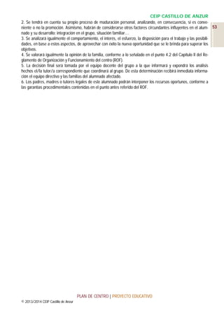 CEIP CASTILLO DE ANZUR
2. Se tendrá en cuenta su propio proceso de maduración personal, analizando, en consecuencia, si es conveniente o no la promoción. Asimismo, habrán de considerarse otros factores circundantes influyentes en el alum- 53
nado y su desarrollo: integración en el grupo, situación familiar.…
3. Se analizará igualmente el comportamiento, el interés, el esfuerzo, la disposición para el trabajo y las posibilidades, en base a estos aspectos, de aprovechar con éxito la nueva oportunidad que se le brinda para superar los
objetivos.
4. Se valorará igualmente la opinión de la familia, conforme a lo señalado en el punto 4.2 del Capítulo II del Reglamento de Organización y Funcionamiento del centro (ROF).
5. La decisión final será tomada por el equipo docente del grupo a la que informará y expondrá los análisis
hechos el/la tutor/a correspondiente que coordinará al grupo. De esta determinación recibirá inmediata información el equipo directivo y las familias del alumnado afectado.
6. Los padres, madres o tutores legales de este alumnado podrán interponer los recursos oportunos, conforme a
las garantías procedimentales contenidas en el punto antes referido del ROF.

PLAN DE CENTRO | PROYECTO EDUCATIVO
© 2013/2014 CEIP Castillo de Anzur

 