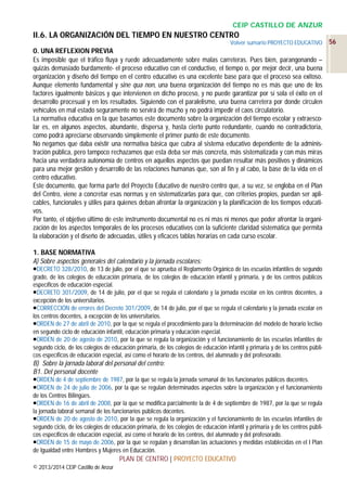 CEIP CASTILLO DE ANZUR

II.6. LA ORGANIZACIÓN DEL TIEMPO EN NUESTRO CENTRO
Volver sumario PROYECTO EDUCATIVO

0. UNA REFLEXION PREVIA
Es imposible que el tráfico fluya y ruede adecuadamente sobre malas carreteras. Pues bien, parangonando –
quizás demasiado burdamente- el proceso educativo con el conductivo, el tiempo o, por mejor decir, una buena
organización y diseño del tiempo en el centro educativo es una excelente base para que el proceso sea exitoso.
Aunque elemento fundamental y sine qua non, una buena organización del tiempo no es más que uno de los
factores igualmente básicos y que intervienen en dicho proceso, y no puede garantizar por sí sola el éxito en el
desarrollo procesual y en los resultados. Siguiendo con el paralelismo, una buena carretera por donde circulen
vehículos en mal estado seguramente no servirá de mucho y no podrá impedir el caos circulatorio.
La normativa educativa en la que basamos este documento sobre la organización del tiempo escolar y extraescolar es, en algunos aspectos, abundante, dispersa y, hasta cierto punto redundante, cuando no contradictoria,
como podrá apreciarse observando simplemente el primer punto de este documento.
No negamos que daba existir una normativa básica que cubra al sistema educativo dependiente de la administración pública, pero tampoco rechazamos que esta deba ser más concreta, más sistematizada y con más miras
hacia una verdadera autonomía de centros en aquellos aspectos que puedan resultar más positivos y dinámicos
para una mejor gestión y desarrollo de las relaciones humanas que, son al fin y al cabo, la base de la vida en el
centro educativo.
Este documento, que forma parte del Proyecto Educativo de nuestro centro que, a su vez, se engloba en el Plan
del Centro, viene a concretar esas normas y en sistematizarlas para que, con criterios propios, puedan ser aplicables, funcionales y útiles para quienes deban afrontar la organización y la planificación de los tiempos educativos.
Por tanto, el objetivo último de este instrumento documental no es ni más ni menos que poder afrontar la organización de los aspectos temporales de los procesos educativos con la suficiente claridad sistemática que permita
la elaboración y el diseño de adecuadas, útiles y eficaces tablas horarias en cada curso escolar.
1. BASE NORMATIVA
A) Sobre aspectos generales del calendario y la jornada escolares:
DECRETO 328/2010, de 13 de julio, por el que se aprueba el Reglamento Orgánico de las escuelas infantiles de segundo
grado, de los colegios de educación primaria, de los colegios de educación infantil y primaria, y de los centros públicos
específicos de educación especial.
DECRETO 301/2009, de 14 de julio, por el que se regula el calendario y la jornada escolar en los centros docentes, a
excepción de los universitarios.
CORRECCIÓN de errores del Decreto 301/2009, de 14 de julio, por el que se regula el calendario y la jornada escolar en
los centros docentes, a excepción de los universitarios.
ORDEN de 27 de abril de 2010, por la que se regula el procedimiento para la determinación del modelo de horario lectivo
en segundo ciclo de educación infantil, educación primaria y educación especial.
ORDEN de 20 de agosto de 2010, por la que se regula la organización y el funcionamiento de las escuelas infantiles de
segundo ciclo, de los colegios de educación primaria, de los colegios de educación infantil y primaria y de los centros públicos específicos de educación especial, así como el horario de los centros, del alumnado y del profesorado.

B) Sobre la jornada laboral del personal del centro:
B1. Del personal docente
ORDEN de 4 de septiembre de 1987, por la que se regula la jornada semanal de los funcionarios públicos docentes.
ORDEN de 24 de julio de 2006, por la que se regulan determinados aspectos sobre la organización y el funcionamiento
de los Centros Bilingües.
ORDEN de 16 de abril de 2008, por la que se modifica parcialmente la de 4 de septiembre de 1987, por la que se regula
la jornada laboral semanal de los funcionarios públicos docentes.
ORDEN de 20 de agosto de 2010, por la que se regula la organización y el funcionamiento de las escuelas infantiles de
segundo ciclo, de los colegios de educación primaria, de los colegios de educación infantil y primaria y de los centros públicos específicos de educación especial, así como el horario de los centros, del alumnado y del profesorado.
ORDEN de 15 de mayo de 2006, por la que se regulan y desarrollan las actuaciones y medidas establecidas en el I Plan
de Igualdad entre Hombres y Mujeres en Educación.

PLAN DE CENTRO | PROYECTO EDUCATIVO
© 2013/2014 CEIP Castillo de Anzur

56

 