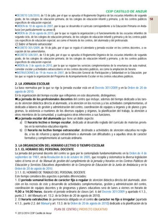 CEIP CASTILLO DE ANZUR
DECRETO 328/2010, de 13 de julio, por el que se aprueba el Reglamento Orgánico de las escuelas infantiles de segundo
grado, de los colegios de educación primaria, de los colegios de educación infantil y primaria, y de los centros públicos
específicos de educación especial.
ORDEN de 10 de agosto de 2007, por la que se desarrolla el currículo correspondiente a la Educación Primaria en Andalucía (ver particularmente su anexo II).
ORDEN de 20 de agosto de 2010, por la que se regula la organización y el funcionamiento de las escuelas infantiles de
segundo ciclo, de los colegios de educación primaria, de los colegios de educación infantil y primaria y de los centros públicos específicos de educación especial, así como el horario de los centros, del alumnado y del profesorado.

C) Sobre el horario extraescolar:
DECRETO 301/2009, de 14 de julio, por el que se regula el calendario y jornada escolar en los centros docentes, a excepción de los universitarios.
DECRETO 328/201, de 13 de julio, por el que se aprueba el Reglamento Orgánico de las escuelas infantiles de segundo
grado, de los colegios de educación primaria, de los colegios de educación infantil y primaria, y de los centros públicos
específicos de educación especial.
ORDEN de 3 de agosto de 2010, por la que se regulan los servicios complementarios de la enseñanza de aula matinal,
comedor escolar y actividades extraescolares en los centros docentes públicos, así como la ampliación de horario.
INSTRUCCIONES de 19 de marzo de 2007, de la Dirección General de Participación y Solidaridad en la Educación, por
las que se regula la organización del Programa de Acompañamiento Escolar en los centros educativos públicos.

2. LA JORNADA ESCOLAR
La base normativa por la que se rige la jornada escolar está en el Decreto 301/2009 y en la Orden de 20 de
agosto de 2010.
En la organización del tiempo escolar que reflejamos en este documento, distinguimos:
La jornada de los profesionales docentes del centro que incluye, además del tiempo dedicado a las tareas de atención didáctica directa al alumnado, a la atención en los recreos y a las actividades complementarias, el
dedicado a labores de gestión y administración del centro, coordinación de equipos u órganos y de planes y programas, la asistencia a reuniones de los diversos equipos y órganos, la planificación del trabajo, la atención a
otros miembros de la comunidad, y cualesquiera otras inherentes a sus funciones.
La jornada escolar del alumnado que tiene un doble aspecto:
a) El horario lectivo o tiempo escolar, dedicado al desarrollo reglado del currículo de materias previstas en la normativa educativa vigente.
b) El horario no lectivo tiempo extraescolar, destinado a actividades de atención educativa no reglada, a las de refuerzo y apoyo extraordinario a alumnado con dificultades y a aquellas otras de carácter
formativo y complementario al currículo ordinario.
3. LA ORGANIZACIÓN DEL HORARIO LECTIVO O TIEMPO ESCOLAR
3.1. EL HORARIO DEL PERSONAL DOCENTE
La jornada del personal docente del centro se guía por lo contemplado fundamentalmente en la Orden de 4 de
septiembre de 1987, en la Resolución de 6 de octubre de 2005, que recopila y sistematiza la diversa legislación
sobre el tema en el de Manual de gestión del cumplimiento de la jornada y horarios en los Centros Públicos de
Educación y Servicios Educativos dependientes de la Consejería de Educación de la Junta de Andalucía y en la
Orden de 20 de agosto de 2010.
3.1.1. EL HORARIO DE TRABAJO DEL PERSONAL DOCENTE
Este tiempo considera dos aspectos o períodos diferenciados:
1. El período semanal lectivo de carácter fijo o regular de atención didáctica directa del alumnado, atención en los recreos de éste y desarrollo de actividades complementarias, gestión y administración del centro,
coordinación de equipos docentes y de programas y planes educativos será de lunes a viernes en horario de
9,00 a 14,00 horas, durante el período ordinario de clases (art. 6 del Decreto 301/2009 y apartado 4.1.3.,
punto 2.1. del Manual y art. 13.2. de la Orden de 20 de agosto de 2010).
2. El horario extralectivo de permanencia obligada en el centro de carácter no fijo o irregular (apartado
4.1.3., punto 2.2. del Manual y art. 13.3. de la Orden de 20 de agosto de 2010) dedicado a la planificación de la
PLAN DE CENTRO | PROYECTO EDUCATIVO
© 2013/2014 CEIP Castillo de Anzur

58

 