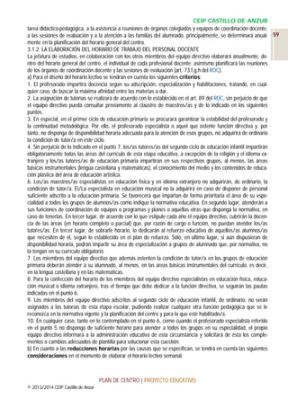 CEIP CASTILLO DE ANZUR
tarea didáctico-pedagógica, a la asistencia a reuniones de órganos colegiados y equipos de coordinación docente,
a las sesiones de evaluación y a la atención a las familias del alumnado, principalmente, se determinará anual- 59
mente en la planificación del horario general del centro.
3.1.2. LA ELABORACIÓN DEL HORARIO DE TRABAJO DEL PERSONAL DOCENTE
La jefatura de estudios, en colaboración con los otros miembros del equipo directivo elaborará anualmente, dentro del horario general del centro, el individual de cada profesional docente; asimismo planificará las reuniones
de los órganos de coordinación docente y las sesiones de evaluación (art. 73.f,g,h del ROC).
a) Para el diseño del horario lectivo se tendrán en cuenta los siguientes criterios:
1. El profesorado impartirá docencia según su adscripción, especialización y habilitaciones, tratando, en cualquier caso, de buscar la máxima afinidad entre las materias a dar.
2. La asignación de tutorías se realizará de acuerdo con lo establecido en el art. 89 del ROC, sin perjuicio de que
el equipo directivo pueda consultar previamente al claustro de maestros/as y de lo indicado en los siguientes
puntos.
3. En especial, en el primer ciclo de educación primaria se procurará garantizar la estabilidad del profesorado y
la continuidad metodológica. Por ello, el profesorado especialista o aquel que ostente función directiva y, por
tanto, no disponga de disponibilidad horaria adecuada para la atención de esos grupos, no adquirirá de ordinario
la condición de tutor/a en este ciclo.
4. Sin perjuicio de lo indicado en el punto 7, los/as tutores/as del segundo ciclo de educación infantil impartirán
obligatoriamente todas las áreas del currículo de esta etapa educativa, a excepción de la religión y el idioma extranjero y los/as tutores/as de educación primaria impartirán en sus respectivos grupos, al menos, las áreas
básicas instrumentales (lengua castellana y matemáticas), el conocimiento del medio y los contenidos de educación plástica del área de educación artística.
6. Los/as maestros/as especialistas en educación física y en idioma extranjero no adquirirán, de ordinario, la
condición de tutor/a. El/La especialista en educación musical no la adquirirá en caso de disponer de personal
suficiente adscrito a la educación primaria. Se favorecerá que impartan de forma prioritaria el área de su especialidad a todos los grupos de alumnos/as como indique la normativa educativa. En segundo lugar, atenderán a
sus funciones de coordinación de equipos o programas y planes o aquellas otras que disponga la normativa, en
caso de tenerlas. En tercer lugar, de acuerdo con lo que estipule cada año el equipo directivo, cubrirán la docencia de las áreas (en horario completo o parcial) que, por razón de cargo o función, no puedan atender los/as
tutores/as. En tercer lugar, de sobrarle horario, lo dedicarán al refuerzo educativo de aquellos/as alumnos/as
que necesiten de él, según lo establecido en el plan de refuerzo. Sólo, en último lugar, si aún dispusieran de
disponibilidad horaria, podrán impartir su área de especialización a grupos de alumnado que, por normativa, no
la tengan en su currículo obligatorio.
7. Los miembros del equipo directivo que además ostenten la condición de tutor/a en los grupos de educación
primaria deberán atender a su alumnado, al menos, en las áreas básicas instrumentales del currículo, es decir,
en la lengua castellana y en las matemáticas.
8. Para la confección del horario de los miembros del equipo directivo especialistas en educación física, educación musical o idioma extranjero, tras el tiempo que debe dedicar a la función directiva, se seguirán las pautas
indicadas en el punto 6.
9. Los miembros del equipo directivo adscritos al segundo ciclo de educación infantil, de ordinario, no serán
asignados a las tutorías de esta etapa escolar, pudiendo realizar cualquier otra función pedagógica que se le
reconozca en la normativa vigente y la planificación del centro y para la que esté habilitado/a.
10. En cualquier caso, tanto en lo contemplado en el punto 6, como cuando el profesorado especialista referido
en el punto 5 no disponga de suficiente horario para atender a todos los grupos en su especialidad, el propio
equipo directivo informará a la administración educativa de esta circunstancia y solicitará de ésta los complementos o cambios adecuados de plantilla para solucionar esta cuestión.
b) En cuanto a las reducciones horarias por las causas que se especifican, se tendrá en cuenta las siguientes
consideraciones en el momento de elaborar el horario lectivo semanal:

PLAN DE CENTRO | PROYECTO EDUCATIVO
© 2013/2014 CEIP Castillo de Anzur

 