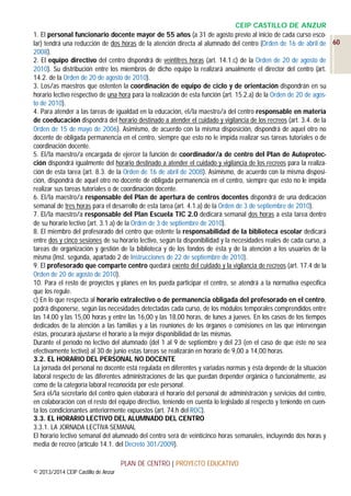 CEIP CASTILLO DE ANZUR
1. El personal funcionario docente mayor de 55 años (a 31 de agosto previo al inicio de cada curso escolar) tendrá una reducción de dos horas de la atención directa al alumnado del centro (Orden de 16 de abril de 60
2008).
2. El equipo directivo del centro dispondrá de veintitrés horas (art. 14.1.c) de la Orden de 20 de agosto de
2010). Su distribución entre los miembros de dicho equipo la realizará anualmente el director del centro (art.
14.2. de la Orden de 20 de agosto de 2010).
3. Los/as maestros que ostenten la coordinación de equipo de ciclo y de orientación dispondrán en su
horario lectivo respectivo de una hora para la realización de esta función (art. 15.2.a) de la Orden de 20 de agosto de 2010).
4. Para atender a las tareas de igualdad en la educación, el/la maestro/a del centro responsable en materia
de coeducación dispondrá del horario destinado a atender el cuidado y vigilancia de los recreos (art. 3.4. de la
Orden de 15 de mayo de 2006). Asimismo, de acuerdo con la misma disposición, dispondrá de aquel otro no
docente de obligada permanencia en el centro, siempre que esto no le impida realizar sus tareas tutoriales o de
coordinación docente.
5. El/la maestro/a encargada de ejercer la función de coordinador/a de centro del Plan de Autoprotección dispondrá igualmente del horario destinado a atender el cuidado y vigilancia de los recreos para la realización de esta tarea (art. 8.3. de la Orden de 16 de abril de 2008). Asimismo, de acuerdo con la misma disposición, dispondrá de aquel otro no docente de obligada permanencia en el centro, siempre que esto no le impida
realizar sus tareas tutoriales o de coordinación docente.
6. El/la maestro/a responsable del Plan de apertura de centros docentes dispondrá de una dedicación
semanal de tres horas para el desarrollo de esta tarea (art. 4.1.a) de la Orden de 3 de septiembre de 2010).
7. El/la maestro/a responsable del Plan Escuela TIC 2.0 dedicará semanal dos horas a esta tarea dentro
de su horario lectivo (art. 3.1.a) de la Orden de 3 de septiembre de 2010).
8. El miembro del profesorado del centro que ostente la responsabilidad de la biblioteca escolar dedicará
entre dos y cinco sesiones de su horario lectivo, según la disponibilidad y la necesidades reales de cada curso, a
tareas de organización y gestión de la biblioteca y de los fondos de ésta y de la atención a los usuarios de la
misma (Inst. segunda, apartado 2 de Instrucciones de 22 de septiembre de 2010).
9. El profesorado que comparte centro quedará exento del cuidado y la vigilancia de recreos (art. 17.4 de la
Orden de 20 de agosto de 2010).
10. Para el resto de proyectos y planes en los pueda participar el centro, se atendrá a la normativa específica
que los regule.
c) En lo que respecta al horario extralectivo o de permanencia obligada del profesorado en el centro,
podrá disponerse, según las necesidades detectadas cada curso, de los módulos temporales comprendidos entre
las 14,00 y las 15,00 horas y entre las 16,00 y las 18,00 horas, de lunes a jueves. En los casos de los tiempos
dedicados de la atención a las familias y a las reuniones de los órganos o comisiones en las que intervengan
éstas, procurará ajustarse el horario a la mejor disponibilidad de las mismas.
Durante el período no lectivo del alumnado (del 1 al 9 de septiembre y del 23 (en el caso de que éste no sea
efectivamente lectivo) al 30 de junio estas tareas se realizarán en horario de 9,00 a 14,00 horas.
3.2. EL HORARIO DEL PERSONAL NO DOCENTE
La jornada del personal no docente está regulada en diferentes y variadas normas y ésta depende de la situación
laboral respecto de las diferentes administraciones de las que puedan depender orgánica o funcionalmente, así
como de la categoría laboral reconocida por este personal.
Será el/la secretario del centro quien elaborará el horario del personal de administración y servicios del centro,
en colaboración con el resto del equipo directivo, teniendo en cuenta lo legislado al respecto y teniendo en cuenta los condicionantes anteriormente expuestos (art. 74.h del ROC).
3.3. EL HORARIO LECTIVO DEL ALUMNADO DEL CENTRO
3.3.1. LA JORNADA LECTIVA SEMANAL
El horario lectivo semanal del alumnado del centro será de veinticinco horas semanales, incluyendo dos horas y
media de recreo (artículo 14.1. del Decreto 301/2009).
PLAN DE CENTRO | PROYECTO EDUCATIVO
© 2013/2014 CEIP Castillo de Anzur

 