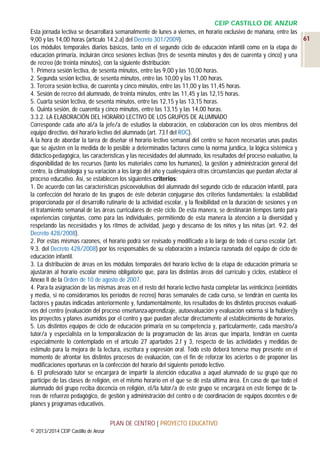 CEIP CASTILLO DE ANZUR
Esta jornada lectiva se desarrollará semanalmente de lunes a viernes, en horario exclusivo de mañana, entre las
61
9,00 y las 14,00 horas (artículo 14.2.a) del Decreto 301/2009).
Los módulos temporales diarios básicos, tanto en el segundo ciclo de educación infantil como en la etapa de
educación primaria, incluirán cinco sesiones lectivas (tres de sesenta minutos y dos de cuarenta y cinco) y una
de recreo (de treinta minutos), con la siguiente distribución:
1. Primera sesión lectiva, de sesenta minutos, entre las 9,00 y las 10,00 horas.
2. Segunda sesión lectiva, de sesenta minutos, entre las 10,00 y las 11,00 horas.
3. Tercera sesión lectiva, de cuarenta y cinco minutos, entre las 11,00 y las 11,45 horas.
4. Sesión de recreo del alumnado, de treinta minutos, entre las 11,45 y las 12,15 horas.
5. Cuarta sesión lectiva, de sesenta minutos, entre las 12,15 y las 13,15 horas.
6. Quinta sesión, de cuarenta y cinco minutos, entre las 13,15 y las 14,00 horas.
3.3.2. LA ELABORACIÓN DEL HORARIO LECTIVO DE LOS GRUPOS DE ALUMNADO
Corresponde cada año al/a la jefe/a de estudios la elaboración, en colaboración con los otros miembros del
equipo directivo, del horario lectivo del alumnado (art. 73.f del ROC).
A la hora de abordar la tarea de diseñar el horario lectivo semanal del centro se hacen necesarias unas pautas
que se ajusten en la medida de lo posible a determinados factores como la norma jurídica, la lógica sistémica y
didáctico-pedagógica, las características y las necesidades del alumnado, los resultados del proceso evaluativo, la
disponibilidad de los recursos (tanto los materiales como los humanos), la gestión y administración general del
centro, la climatología y su variación a los largo del año y cualesquiera otras circunstancias que puedan afectar al
proceso educativo. Así, se establecen los siguientes criterios:
1. De acuerdo con las características psicoevolutivas del alumnado del segundo ciclo de educación infantil, para
la confección del horario de los grupos de éste deberán conjugarse dos criterios fundamentales: la estabilidad
proporcionada por el desarrollo rutinario de la actividad escolar, y la flexibilidad en la duración de sesiones y en
el tratamiento semanal de las áreas curriculares de este ciclo. De esta manera, se destinarán tiempos tanto para
experiencias conjuntas, como para las individuales, permitiendo de esta manera la atención a la diversidad y
respetando las necesidades y los ritmos de actividad, juego y descanso de los niños y las niñas (art. 9.2. del
Decreto 428/2008).
2. Por estas mismas razones, el horario podrá ser revisado y modificado a lo largo de todo el curso escolar (art.
9.3. del Decreto 428/2008) por los responsables de su elaboración a instancia razonada del equipo de ciclo de
educación infantil.
3. La distribución de áreas en los módulos temporales del horario lectivo de la etapa de educación primaria se
ajustarán al horario escolar mínimo obligatorio que, para las distintas áreas del currículo y ciclos, establece el
Anexo II de la Orden de 10 de agosto de 2007.
4. Para la asignación de las mismas áreas en el resto del horario lectivo hasta completar las veinticinco (veintidós
y media, si no consideramos los períodos de recreo) horas semanales de cada curso, se tendrán en cuenta los
factores y pautas indicadas anteriormente y, fundamentalmente, los resultados de los distintos procesos evaluativos del centro (evaluación del proceso enseñanza-aprendizaje, autoevaluación y evaluación externa si la hubiere)y
los proyectos y planes asumidos por el centro y que puedan afectar directamente al establecimiento de horarios.
5. Los distintos equipos de ciclo de educación primaria en su competencia y, particularmente, cada maestro/a
tutor/a y especialista en la temporalización de la programación de las áreas que imparta, tendrán en cuenta
especialmente lo contemplado en el artículo 27 apartados 2.f y 3, respecto de las actividades y medidas de
estímulo para la mejora de la lectura, escritura y expresión oral. Todo esto deberá tenerse muy presente en el
momento de afrontar los distintos procesos de evaluación, con el fin de reforzar los aciertos o de proponer las
modificaciones oportunas en la confección del horario del siguiente período lectivo.
6. El profesorado tutor se encargará de impartir la atención educativa a aquel alumnado de su grupo que no
participe de las clases de religión, en el mismo horario en el que se dé esta última área. En caso de que todo el
alumnado del grupo reciba docencia en religión, el/la tutor/a de este grupo se encargará en este tiempo de tareas de refuerzo pedagógico, de gestión y administración del centro o de coordinación de equipos docentes o de
planes y programas educativos.
PLAN DE CENTRO | PROYECTO EDUCATIVO
© 2013/2014 CEIP Castillo de Anzur

 