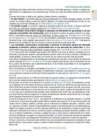 CEIP CASTILLO DE ANZUR
Entendemos por tiempo extraescolar u horario no lectivo para el alumnado aquel que se dedica a cualquier actividad distinta a la reglada para el currículo básico que, en todo caso, debe desarrollarse durante su horario lecti- 63
vo.
El tiempo extraescolar se divide en los siguientes módulos horarios y actividades:
1. El aula matinal se desarrollará entre las 7,30 y las 9,00 horas de la mañana, de lunes a viernes, no tendrá
carácter de actividad reglada y tendrá por objeto la vigilancia y el cuidado del alumnado que necesite de esta
actividad y que así lo haya solicitado (art. 6.1. de la Orden de 3 de agosto de 2010).
2. El comedor escolar y la atención y vigilancia al alumnado usuario de este servicio, se llevará a cabo entre
las 14,00 y las 16,00 horas, de lunes a viernes (arts. 8 a 10 de la Orden de 3 de agosto de 2010).
3. Las actividades extraescolares dirigidas el alumnado con dificultades de aprendizaje o con una
situación socio-familiar más desfavorable, dentro de programas o planes de apoyo y refuerzo a ese alumnado, se desarrollarán entre las 16,00 y las 19,00 horas, de lunes a jueves (art. 13.2 del Decreto 301/2009y
art. 14.1.de la Orden de 3 de agosto de 2010). Estas actividades, incardinadas dentro del Programa de Acompañamiento Escolar, están reguladas expresamente en las Instrucciones de 19 de marzo de 2007. Cada grupo de
alumnos/as será atendido dos días a la semana en sesiones de dos horas cada uno de ellos.
4. Las actividades extraescolares encaminadas a potenciar la formación integral del alumnado
ampliando su horizonte cultural o preparándolo para el uso adecuado del tiempo libre se extenderán también entre las 16,00 y 18,00 horas, de lunes a jueves (arts. 14 y 15 de la Orden de 3 de agosto de
2010). Cada una de estas actividades (que pueden estar referidas a las áreas de idiomas, tecnologías de la información y comunicación, deportes, expresión plástica y artística, talleres de lectura y escritura o actividades de
estudio dirigido), se llevarán a cabo dos días a la semana con una sesión de una hora cada uno de ellos.
Estas últimas actividades podrán ser promovidas por la administración educativa a través del plan de apertura de
centros educativos (Orden de 3 de agosto de 2010) o por el propio centro docente, por las asociaciones de madres y padres del alumnado o por la administración local, en los términos desarrollados en el correspondiente
documento de este Plan de Centro.
Para el desarrollo de las actividades contempladas en la Orden de 3 de agosto de 2010 y en las Instrucciones de
19 de marzo de 2007, tal como contemplan sus disposiciones respectivas, éstas deberán ser autorizadas cada
curso escolar por resolución de la Dirección General competente en cada caso (art. 3 de la Orden de 3 de agosto
de 2010).
Asimismo, deberán incluirse en el Plan de Centro todos los aspectos relativos a la organización y funcionamiento
de los servicios complementarios autorizados (art. 4 de la Orden de 3 de agosto de 2010).
Por otra parte, de acuerdo con lo dispuesto en el artículo 13.3 del Decreto 301/2009, las instalaciones recreativas y deportivas del centro podrán permanecer abiertas entre las 18,00 y las 20,00 horas los días lectivos y de
8,00 a 20,00 horas los días no lectivos de todo el año, excepto durante el mes de agosto. Para ello, será necesario un proyecto elaborado por el centro docente, por la asociación de madres y padres del alumnado del centro
o, en su caso, por el ayuntamiento del municipio u otras administraciones locales que será aprobado por resolución de la Dirección General competente en materia de planificación educativa, previo informe de la correspondiente Delegación Provincial de la Consejería de Educación.
A tenor de lo dispuesto en el art. 16.6 6., ‘sin perjuicio de lo establecido en los apartados anteriores, el Consejo
Escolar de los centros docentes públicos podrá autorizar aquellos otros proyectos en los que otras personas solicitantes físicas o jurídicas, públicas o privadas, para la realización de actividades educativas, culturales, artísticas, deportivas o sociales, asuman la responsabilidad de asegurar el normal desarrollo de la actividad propuesta,
adoptar las medidas necesarias de control y adecuada utilización de las instalaciones y sufragar los gastos originados por la utilización de las mismas, así como los gastos ocasionados por posibles deterioros, pérdidas o roturas en el material, instalaciones o servicios y cualquier otro que se derive directa o indirectamente de la realización de la actividad que se propone en el proyecto presentado. Los centros comunicarán los proyectos aprobados
por el Consejo Escolar a las Delegaciones Provinciales de la Consejería competente en materia de educación.’
En base a esta norma, el Consejo Escolar decidirá en los casos de petición de realización de actividades con una
duración inferior a una semana, siempre y cuando la entidad solicitante se comprometa al respeto de lo estipulado en ella.
PLAN DE CENTRO | PROYECTO EDUCATIVO
© 2013/2014 CEIP Castillo de Anzur

 