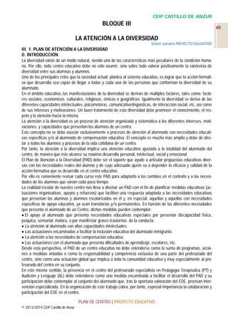 CEIP CASTILLO DE ANZUR

BLOQUE III

65

LA ATENCIÓN A LA DIVERSIDAD
Volver sumario PROYECTO EDUCATIVO

III. 1. PLAN DE ATENCIÓN A LA DIVERSIDAD
0. INTRODUCCIÓN
La diversidad existe de un modo natural, siendo una de las características más peculiares de la condición humana. Por ello, todo centro educativo debe no sólo asumir, sino sobre todo valorar positivamente la existencia de
diversidad entre sus alumnas y alumnos.
Uno de los principales retos que la sociedad actual, plantea al sistema educativo, es lograr que la acción formativa que desarrolla sea capaz de llegar a todas y cada una de las personas que conforman la diversidad de su
alumnado.
En el ámbito educativo, las manifestaciones de la diversidad se derivan de múltiples factores, tales como: factores sociales, económicos, culturales, religiosos, étnicos o geográficos. Igualmente la diversidad se deriva de las
diferentes capacidades intelectuales, psicomotoras, comunicativo-lingüísticas, de interacción social, etc, así como
de sus intereses y motivaciones. Un buen tratamiento de esta diversidad debe promover el conocimiento, el respeto y la atención hacia la misma.
La atención a la diversidad es un proceso de atención organizada y sistemática a los diferentes intereses, motivaciones, y capacidades que presentan los alumnos de un centro.
Este concepto no se debe asociar exclusivamente a procesos de atención al alumnado con necesidades educativas específicas y/o al alumnado de compensación educativa. El concepto es mucho más amplio y debe de afectar a todos los alumnos y procesos de la vida cotidiana de un centro.
Por tanto, la atención a la diversidad implica una atención educativa ajustada a la totalidad del alumnado del
centro, de manera que éste alcance su máximo desarrollo personal, intelectual, social y emocional.
El Plan de Atención a la Diversidad (PAD) debe ser el soporte que ayude a articular propuestas educativas diversas con las necesidades reales del alumno y de cuyo adecuado ajuste va a depender la eficacia y calidad de la
acción formativa que se desarrolle en el centro educativo.
Por ello es conveniente revisar cada curso este PAD para adaptarlo a los cambios en el contexto y a las necesidades de los alumnos que varían cada poco tiempo.
La realidad escolar de nuestro centro nos lleva a diseñar un PAD con el fin de planificar medidas educativas (actuaciones organizativas, apoyos y refuerzos) que faciliten una respuesta adaptada a las necesidades educativas
que presentan las alumnas y alumnos escolarizados en él y, en especial, aquellas y aquellos con necesidades
específicas de apoyo educativo, ya sean transitorias y/o permanentes. En función de las diferentes necesidades
que presenta el alumnado de un Centro, dichas medidas pueden contemplar:
 El apoyo al alumnado que presenta necesidades educativas especiales por presentar discapacidad física,
psíquica, sensorial, motora, o por manifestar graves trastornos de la conducta.
 La atención al alumnado con altas capacidades intelectuales.
 Las actuaciones encaminadas a facilitar la inclusión educativa del alumnado inmigrante.
 La atención a las necesidades de compensación educativa.
 Las actuaciones con el alumnado que presenta dificultades de aprendizaje, escolares, etc.
Desde esta perspectiva, el PAD de un centro educativo no debe entenderse como la suma de programas, acciones o medidas aisladas o como la responsabilidad y competencia exclusiva de una parte del profesorado del
centro, sino como una actuación global que implica a toda la comunidad educativa y muy especialmente al profesorado del centro en su conjunto.
En este mismo sentido, la presencia en el centro del profesorado especialista en Pedagogía Terapéutica (PT) y
Audición y Lenguaje (AL) debe entenderse como una medida encaminada a facilitar el desarrollo del PAD y su
participación debe contemplar al conjunto del alumnado que, tras la oportuna valoración del EOE, precisan intervención especializada. En la organización de este trabajo cobra, por tanto, especial importancia la colaboración y
participación del EOE en el centro.
PLAN DE CENTRO | PROYECTO EDUCATIVO
© 2013/2014 CEIP Castillo de Anzur

 
