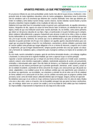 CEIP CASTILLO DE ANZUR

APUNTES PREVIOS: LO QUE PRETENDEMOS
Volver sumario PROYECTO EDUCATIVO

En un proceso reflexivo de una cierta profundidad, yendo mucho más allá de la pura lectura, meditación e interpretación tanto de textos legislativos educativos como de teorías pedagógicas, deberíamos tomar la determinación de considerar cuál es la enseñanza que debemos dar a nuestro alumnado: tener claro que debemos pretender en realidad y cómo dedicar nuestro tiempo, nuestro esfuerzo, nuestra voluntad, nuestra ilusión y nuestro
denuedo y vislumbrar mejoras tangibles en los resultados de todo este empeño.
Hablamos de lo que debe hacer la comunidad escolar en general, pero, particularmente, de aquellos elementos y
factores, integrantes de ella, capaces de actuar de forma directa sobre el intelecto y la voluntad de los que son
objeto y motivo de que esta institución social exista: nuestro alumnado. Así, las familias, como actores primarios
que deben ser del proceso educativo de sus hijos e hijas y el profesorado en la parte formativa que le compete,
deben colaborar indiscutiblemente y apoyarse mutuamente para alcanzar el éxito de los niños y niñas en ambas
facetas indisociables de su construcción como persona, como miembro integrante de una sociedad que lo necesita y de la que necesita. Asimismo, los servicios que crea la administración y que pone al servicio del centro
educativo no pueden pretender otro fin que el de colaborar con aquellos agentes educativo-formativos para conseguir que sus proyectos lleguen a buen fin. Las instituciones, asociaciones y demás entidades y personas tanto
de carácter público como privado que tengan obligación o fin en sí mismo de intervenir y cooperar con el centro
o, simplemente, por que lo hagan voluntariamente, tampoco pueden pretender otra cosa que ayudar a la educación y formación de ciudadanos aptos y competentes para el progreso continuo y la mejora de la sociedad y del
medio.
De este modo, nuestra comunidad se propone, quizá de una forma demasiado elevada, y sin embargo, orgullosa
e ilusionante, la consecución de la siguiente finalidad, que viene a expresar lo que es nuestro principio.
Capacitar a nuestro alumnado para que se integre de una forma efectiva y plena en el medio social, económico,
cultural y natural, como miembro responsable y solidario, manteniendo autonomía de acción y de pensamiento,
sirviéndose e interactuando sobre aquél. Para ello habrá de formarse y ser finalmente competente para adquirir
conocimientos de una manera permanente que le permitan aprehender, interiorizar, sentir, razonar y actuar sobre la realidad circundante, asumiendo de forma consciente los riesgos y las consecuencias que ello pueda ocasionar, adaptándose a esa realidad a pesar de los continuos cambios que ésta experimenta; para comunicar a
los demás sus experiencias, sus necesidades, sus emociones y entender las de los otros con el fin de colaborar
de forma solidaria en la consecución de los fines y de los cambios necesarios para un progreso continuo tanto
personal y social, como del medio natural, utilizando distintos tipos de lenguaje, lenguas y formas de expresión.
No olvidamos nunca que en un centro en el que comienza el proceso formativo a los tres años de edad y finaliza
a los once o doce años, como es el nuestro, éste no ha podido conseguir más que poner las bases constructivas,
que, sin embargo, deben tener un carácter tan estable y con la necesidad de tanta solidez que hace fundamental, imprescindible e impresionante la importancia de esta etapa de la vida escolar.

PLAN DE CENTRO | PROYECTO EDUCATIVO
© 2013/2014 CEIP Castillo de Anzur

6

 