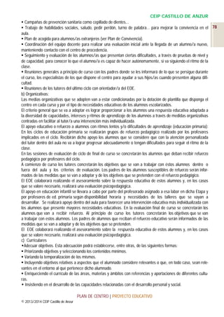 CEIP CASTILLO DE ANZUR
 Campañas de prevención sanitaria como cepillado de dientes...
 Trabajo de habilidades sociales, saludo, pedir perdón, turno de palabra… para mejorar la convivencia en el 78
aula.
 Plan de acogida para alumnos/as extranjeros (ver Plan de Convivencia).
 Coordinación del equipo docente para realizar una evaluación inicial ante la llegada de un alumno/a nuevo,
manteniendo contacto con el centro de procedencia.
 Seguimiento y evaluación de los alumnos/as que presentan ciertas dificultades, a través de pruebas de nivel y
de capacidad, para conocer lo que el alumno/a es capaz de hacer autónomamente, si va siguiendo el ritmo de la
clase.
 Reuniones generales a principio de curso con los padres donde se les informará de lo que se persigue durante
el curso, los especialistas de los que dispone el centro para ayudar a sus hijos/as cuando presenten alguna dificultad.
 Reuniones de los tutores del último ciclo con orientador/a del EOE.
b) Organizativas:
Las medias organizativas que se adopten van a estar condicionadas por la dotación de plantilla que disponga el
centro en cada curso y por el tipo de necesidades educativas de los alumnos escolarizados.
El criterio general que se va a adoptar es lograr proporcionar a los alumnos una respuesta educativa adaptada a
la diversidad de capacidades, intereses y ritmos de aprendizaje de los alumnos a través de medidas organizativas
centradas en facilitar al tutor/a una intervención más individualizada.
El apoyo educativo o refuerzo a alumnos con ritmos lentos y/o dificultades de aprendizaje (educación primaria):
En los ciclos de educación primaria se realizarán grupos de refuerzo pedagógico realizado por los profesores
implicados en el ciclo. Recibirán dicho apoyo los alumnos que se considere que con la atención personalizada
del tutor dentro del aula no va a lograr progresar adecuadamente o tengan dificultades para seguir el ritmo de la
clase.
En las sesiones de evaluación de ciclo de final de curso se concretarán los alumnos que deban recibir refuerzo
pedagógico por profesores del ciclo.
A comienzo de curso los tutores concretarán los objetivos que se van a trabajar con éstos alumnos dentro o
fuera del aula y los criterios de evaluación. Los padres de los alumnos susceptibles de refuerzo serán informados de las medidas que se van a adoptar y de los objetivos que se pretenden con el refuerzo pedagógico.
El EOE colaborará realizando el asesoramiento sobre la respuesta educativa de estos alumnos y, en los casos
que se valore necesario, realizará una evaluación psicopedagógica.
El apoyo en educación infantil se llevara a cabo por parte del profesorado asignado a esa labor en dicha Etapa y
por profesores de ed. primaria según disponibilidad horaria y necesidades de los talleres que se vayan a
desarrollar. Se realizará apoyo dentro del aula para favorecer una intervención educativa más individualizada con
los alumnos que presente mayores necesidades educativas. En la evaluación final de curso se concretarán los
alumnos que van a recibir refuerzo. Al principio de curso los tutores concretarán los objetivos que se van
a trabajar con estos alumnos. Los padres de alumnos que reciban el refuerzo educativo serán informados de las
medidas que se van a adoptar y de los objetivos que se pretenden.
El EOE colaborará realizando el asesoramiento sobre la respuesta educativa de estos alumnos y, en los casos
que se valore necesario, realizará una evaluación psicopedagógica.
c) Curriculares
Adecuar objetivos. Esta adecuación podrá establecerse, entre otras, de las siguientes formas:
 Priorizando objetivos y seleccionando los contenidos mínimos.
 Variando la temporalización de los mismos.
 Incluyendo objetivos relativos a aspectos que el alumnado considere relevantes o que, en todo caso, sean relevantes en el entorno al que pertenece dicho alumnado.
 Enriqueciendo el currículo de las áreas, materias y ámbitos con referencias y aportaciones de diferentes culturas.
 Insistiendo en el desarrollo de las capacidades relacionadas con el desarrollo personal y social.
PLAN DE CENTRO | PROYECTO EDUCATIVO
© 2013/2014 CEIP Castillo de Anzur

 
