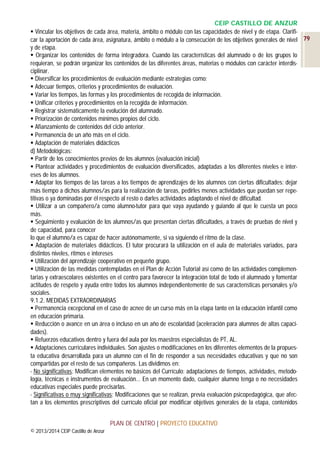CEIP CASTILLO DE ANZUR
 Vincular los objetivos de cada área, materia, ámbito o módulo con las capacidades de nivel y de etapa. Clarificar la aportación de cada área, asignatura, ámbito o módulo a la consecución de los objetivos generales de nivel 79
y de etapa.
 Organizar los contenidos de forma integradora. Cuando las características del alumnado o de los grupos lo
requieran, se podrán organizar los contenidos de las diferentes áreas, materias o módulos con carácter interdisciplinar.
 Diversificar los procedimientos de evaluación mediante estrategias como:
 Adecuar tiempos, criterios y procedimientos de evaluación.
 Variar los tiempos, las formas y los procedimientos de recogida de información.
 Unificar criterios y procedimientos en la recogida de información.
 Registrar sistemáticamente la evolución del alumnado.
 Priorización de contenidos mínimos propios del ciclo.
 Afianzamiento de contenidos del ciclo anterior.
 Permanencia de un año más en el ciclo.
 Adaptación de materiales didácticos
d) Metodológicas:
 Partir de los conocimientos previos de los alumnos (evaluación inicial)
 Plantear actividades y procedimientos de evaluación diversificados, adaptadas a los diferentes niveles e intereses de los alumnos.
 Adaptar los tiempos de las tareas a los tiempos de aprendizajes de los alumnos con ciertas dificultades: dejar
más tiempo a dichos alumnos/as para la realización de tareas, pedirles menos actividades que puedan ser repetitivas o ya dominadas por él respecto al resto o darles actividades adaptando el nivel de dificultad.
 Utilizar a un compañero/a como alumno-tutor para que vaya ayudando y guiando al que le cuesta un poco
más.
 Seguimiento y evaluación de los alumnos/as que presentan ciertas dificultades, a través de pruebas de nivel y
de capacidad, para conocer
lo que el alumno/a es capaz de hacer autónomamente, si va siguiendo el ritmo de la clase.
 Adaptación de materiales didácticos. El tutor procurará la utilización en el aula de materiales variados, para
distintos niveles, ritmos e intereses
 Utilización del aprendizaje cooperativo en pequeño grupo.
 Utilización de las medidas contempladas en el Plan de Acción Tutorial así como de las actividades complementarias y extraescolares existentes en el centro para favorecer la integración total de todo el alumnado y fomentar
actitudes de respeto y ayuda entre todos los alumnos independientemente de sus características personales y/o
sociales.
9.1.2. MEDIDAS EXTRAORDINARIAS
 Permanencia excepcional en el caso de acnee de un curso más en la etapa tanto en la educación infantil como
en educación primaria.
 Reducción o avance en un área o incluso en un año de escolaridad (aceleración para alumnos de altas capacidades).
 Refuerzos educativos dentro y fuera del aula por los maestros especialistas de PT, AL.
 Adaptaciones curriculares individuales. Son ajustes o modificaciones en los diferentes elementos de la propuesta educativa desarrollada para un alumno con el fin de responder a sus necesidades educativas y que no son
compartidas por el resto de sus compañeros. Las dividimos en:
- No significativas: Modifican elementos no básicos del Currículo: adaptaciones de tiempos, actividades, metodología, técnicas e instrumentos de evaluación… En un momento dado, cualquier alumno tenga o no necesidades
educativas especiales puede precisarlas.
- Significativas o muy significativas: Modificaciones que se realizan, previa evaluación psicopedagógica, que afectan a los elementos prescriptivos del currículo oficial por modificar objetivos generales de la etapa, contenidos
PLAN DE CENTRO | PROYECTO EDUCATIVO
© 2013/2014 CEIP Castillo de Anzur

 