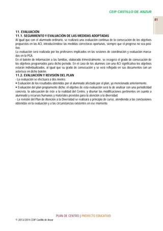 CEIP CASTILLO DE ANZUR
81

11. EVALUACIÓN
11.1. SEGUIMIENTO Y EVALUACIÓN DE LAS MEDIDAS ADOPTADAS
Al igual que con el alumnado ordinario, se realizará una evaluación continua de la consecución de los objetivos
propuestos en las ACI, introduciéndose las medidas correctoras oportunas, siempre que el progreso no sea positivo.
La evaluación será realizada por los profesores implicados en las sesiones de coordinación y evaluación marcadas en la PGA.
En el boletín de información a las familias, elaborado trimestralmente, se recogerá el grado de consecución de
los objetivos programados para dicho periodo. En el caso de los alumnos con una ACI significativa los objetivos
estarán individualizados, al igual que su grado de consecución y se verá reflejado en sus documentos con un
asterisco en dicho boletín.
11.2. EVALUACIÓN Y REVISIÓN DEL PLAN
- La evaluación se efectuará a dos niveles:
 Evaluación de los resultados obtenidos por el alumnado afectado por el plan, ya mencionado anteriormente.
 Evaluación del plan propiamente dicho: el objetivo de esta evaluación será la de analizar con una periodicidad
concreta, la adecuación de éste a la realidad del Centro, y diseñar las modificaciones pertinentes en cuanto a
alumnado y recursos humanos y materiales previstos para la atención a la diversidad.
- La revisión del Plan de Atención a la Diversidad se realizará a principio de curso, atendiendo a las conclusiones
obtenidas en la evaluación y a las circunstancias existentes en ese momento.

PLAN DE CENTRO | PROYECTO EDUCATIVO
© 2013/2014 CEIP Castillo de Anzur

 