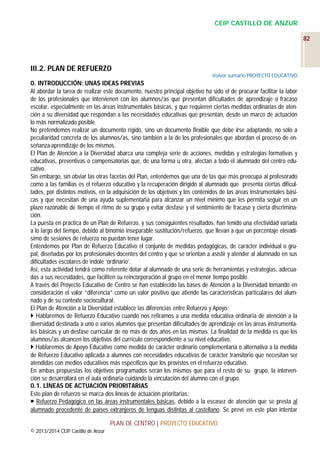 CEIP CASTILLO DE ANZUR
82

III.2. PLAN DE REFUERZO
Volver sumario PROYECTO EDUCATIVO

0. INTRODUCCIÓN: UNAS IDEAS PREVIAS
Al abordar la tarea de realizar este documento, nuestro principal objetivo ha sido el de procurar facilitar la labor
de los profesionales que intervienen con los alumnos/as que presentan dificultades de aprendizaje o fracaso
escolar, especialmente en las áreas instrumentales básicas, y que requieren ciertas medidas ordinarias de atención a su diversidad que respondan a las necesidades educativas que presentan, desde un marco de actuación
lo más normalizado posible.
No pretendemos realizar un documento rígido, sino un documento flexible que debe irse adaptando, no sólo a
peculiaridad concreta de los alumnos/as, sino también a la de los profesionales que abordan el proceso de enseñanza-aprendizaje de los mismos.
El Plan de Atención a la Diversidad abarca una compleja serie de acciones, medidas y estrategias formativas y
educativas, preventivas o compensatorias que, de una forma u otra, afectan a todo el alumnado del centro educativo.
Sin embargo, sin obviar las otras facetas del Plan, entendemos que una de las que más preocupa al profesorado
como a las familias es el refuerzo educativo y la recuperación dirigido al alumnado que presenta ciertas dificultades, por distintos motivos, en la adquisición de los objetivos y los contenidos de las áreas instrumentales básicas y que necesitan de una ayuda suplementaria para alcanzar un nivel mínimo que les permita seguir en un
plazo razonable de tiempo el ritmo de su grupo y evitar desfase y el sentimiento de fracaso y cierta discriminación.
La puesta en práctica de un Plan de Refuerzo, y sus consiguientes resultados, han tenido una efectividad variada
a lo largo del tiempo, debido al binomio inseparable sustitución/refuerzo, que llevan a que un porcentaje elevadísimo de sesiones de refuerzo no puedan tener lugar.
Entendemos por Plan de Refuerzo Educativo el conjunto de medidas pedagógicas, de carácter individual o grupal, diseñadas por los profesionales docentes del centro y que se orientan a asistir y atender al alumnado en sus
dificultades escolares de índole ‘ordinario’.
Así, esta actividad tendrá como referente dotar al alumnado de una serie de herramientas y estrategias, adecuadas a sus necesidades, que faciliten su reincorporación al grupo en el menor tiempo posible.
A través del Proyecto Educativo de Centro se han establecido las bases de Atención a la Diversidad tomando en
consideración el valor “diferencia” como un valor positivo que atiende las características particulares del alumnado y de su contexto sociocultural.
El Plan de Atención a la Diversidad establece las diferencias entre Refuerzo y Apoyo:
 Hablaremos de Refuerzo Educativo cuando nos refiramos a una medida educativa ordinaria de atención a la
diversidad destinada a uno o varios alumnos que presentan dificultades de aprendizaje en las áreas instrumentales básicas y un desfase curricular de no más de dos años en las mismas. La finalidad de la medida es que los
alumnos/as alcancen los objetivos del currículo correspondiente a su nivel educativo.
 Hablaremos de Apoyo Educativo como medida de carácter ordinario complementaria o alternativa a la medida
de Refuerzo Educativo aplicada a alumnos con necesidades educativas de carácter transitorio que necesitan ser
atendidas con medios educativos más específicos que los provistos en el refuerzo educativo.
En ambas propuestas los objetivos programados serán los mismos que para el resto de su grupo, la intervención se desarrollará en el aula ordinaria cuidando la vinculación del alumno con el grupo.
0.1. LÍNEAS DE ACTUACIÓN PRIORITARIAS
Este plan de refuerzo se marca dos líneas de actuación prioritarias:
 Refuerzo Pedagógico en las áreas instrumentales básicas, debido a la escasez de atención que se presta al
alumnado procedente de países extranjeros de lenguas distintas al castellano. Se prevé en este plan intentar
PLAN DE CENTRO | PROYECTO EDUCATIVO
© 2013/2014 CEIP Castillo de Anzur

 