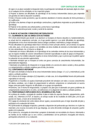 CEIP CASTILLO DE ANZUR
d) Lograr en un plazo razonable la integración total y la participación normalizada del alumnado objeto de refuer86
zo en cualquiera de las actividades en sus respectivos grupos.
e) Preparar al alumno con dificultades de aprendizaje en las técnicas instrumentales básicas para emprender
con garantías de éxito la educación secundaria.
f) Evitar el fracaso escolar persistente y que los alumnos abandonen el sistema educativo de forma prematura y
sin cualificación.
g) Facilitar a los alumnos el logro de aprendizajes constructivos y significativos mejorando sus procedimientos de
aprendizaje.
h) Propiciar en los alumnos una actitud positiva y activa hacia el aprendizaje.
i) Reforzar la autoestima personal, escolar y social de los alumnos.
5. PLAN DE ACTUACIÓN Y PRINCIPIOS METODOLÓGICOS
5.1. ALUMNADO AL QUE SE DIRIGE ESTA ACTIVIDAD
 El criterio determinante para decidir si un alumno/a se incorpora al refuerzo educativo es, fundamentalmente,
su actual nivel de competencia curricular, en el que pueden aparecer o ya existir dificultades de aprendizaje,
principalmente en las áreas instrumentales básicas (lengua castellana, matemáticas y lengua extranjera).
 Estas dificultades de aprendizaje deben hacer referencia al nivel curricular anterior, con un desfase no superior
a dos años, pues, en tal caso, pasaría a ser atendidos con otras medidas de atención a la diversidad con carácter más extraordinario. Así, el refuerzo se dirigirá al:
 Alumnado con retraso o dificultades en el aprendizaje de los contenidos mínimos de las áreas instrumentales y
que no requiera medidas de carácter extraordinario ni atención especializada en aulas de apoyo a la integración.
 Alumnado que ha recibido evaluación negativa en áreas instrumentales y que se prevea que no podrán superar
la evaluación sin una atención suplementaria.
 Alumnado extranjero que se incorpora al centro con graves carencias de conocimientos instrumentales, fundamentalmente lingüísticos.
 Alumnado con problemas de integración en el grupo debido a la carencia de valores sociales y éticos positivos
y a comportamientos y actitudes negativas para él/ella y los demás.
5.2. CONTENIDOS A REFORZAR
 El plan está orientado al refuerzo de las áreas instrumentales básicas (lengua –L1 y L2- y matemáticas) y al de
valores y actitudes positivos.
 El refuerzo de la lengua extranjera (L2) dependerá, en todo caso, de la disponibilidad horaria del profesorado
especialista en esta área.
 Igualmente se incardina a la ayuda al alumnado procedente del extranjero con nulos o escasos conocimientos
del idioma castellano, con el objeto de proporcionarle la suficiente competencia en comunicación en nuestra
lengua como para poder integrarse sin dificultades en su grupo correspondiente.
 Asimismo, con el mismo fin integracionista, se propone este plan para el alumnado con graves problemas de
comportamiento convivencial en el centro, con deficiencias en la adquisición de valores y actitudes positivos.
5.3. PROFESIONALES IMPLICADOS EN EL DESARROLLO DEL PLAN
 La jefatura de estudios, encargada de coordinar el plan en todos los aspectos (horarios, agrupamientos, profesorado, etc.). Informará al ETCP, al claustro y al consejo escolar de los resultados de dicho plan y de las propuestas de mejora, a través de la memoria final.
 El equipo de orientación del centro deberá ofrecer ayuda y asesoramiento para el mejor desarrollo del plan y
participará en la evaluación del mismo.
 El profesorado de pedagogía terapéutica, poniendo a disposición del profesorado que interviene en el plan los
materiales y los recursos necesarios de los que disponga, así como ofreciendo estrategias de actuación y participando en la evaluación.
 Los tutores/as, encargados de determinar y proponer al alumnado con necesidades de refuerzo, informando a
las familias de las medidas que se van a tomar y coordinándose con los profesores encargados del refuerzo,
participando activamente en su evaluación.
PLAN DE CENTRO | PROYECTO EDUCATIVO
© 2013/2014 CEIP Castillo de Anzur

 