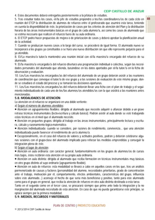 CEIP CASTILLO DE ANZUR
4. Estos documentos deberá entregarlos posteriormente a la jefatura de estudios.
5. Tras estudiar todos los casos, el/la jefe de estudios propondrá a los/las coordinadores/as de cada ciclo en 88
reunión del ETCP la distribución de alumnos de refuerzo entre el profesorado que asumirá esta tarea, teniendo
en cuenta la disponibilidad de éste, la priorización de casos por los criterios de atención del Plan y la distribución
horaria de las áreas instrumentales básicas en el grupo de cada alumno/a, así como los casos de alumnado que
se estima necesario que realicen el refuerzo fuera de su aula ordinaria.
6. El ETCP podrá hacer propuestas de mejora o de priorización de casos y deberá aprobar la planificación anual
de la actividad.
7. Cuando se produzcan nuevos casos a lo largo del curso, se procederá de igual forma. El alumnado nuevo se
incorporará a los grupos ya constituidos o se hará una nueva distribución sin que ello represente perjuicio para el
ya atendido.
8. El/La maestro/a tutor/a mantendrá una reunión inicial con el/la maestro/a encargado del refuerzo de su
alumnado.
9. El/la maestro/a encargado/a del refuerzo diseñará una programación individual o colectiva, según las necesidades personales del alumnado que atienda, basándose en los datos aportados por el/la tutor/a en la ficha de
observación y evaluación.
10. Los/Las maestros/as encargados/as del refuerzo del alumnado de un grupo deberán asistir a las reuniones
de coordinación que convoque el tutor/a de ese grupo y a las sesiones de evaluación de este mismo grupo, donde se estudiará el estado del proceso y se tomarán las decisiones oportunas.
11. Los/Las maestros/as encargados/as del refuerzo deberán llevar una ficha con el plan de trabajo y el seguimiento individualizado de cada uno de los/las alumnos/as atendidos/as con la que asistirá a las reuniones antes
mencionadas.
5.8. MODALIDADES DE ATENCIÓN
La atención en el refuerzo se organizará en una doble vertiente:
a) Según el número de alumnos atendidos:
 Atención en agrupamientos flexibles: dirigida al alumnado que necesite adquirir o afianzar debido a un grave
retraso técnicas instrumentales (lecto-escritura y cálculo básico). Podrán asistir al aula donde se esté trabajando
estas técnicas en el nivel que el alumnado necesite.
 Atención en pequeños grupos: dirigida al trabajo en las áreas instrumentales, principalmente lectura y escritura, cálculo y razonamiento lógico-matemático.
 Atención individualizada: cuando se considere, por razones de rendimiento, convivencia... que una atención
individualizada puede favorecer el rendimiento de un/a alumno/a.
 Excepcionalmente, en el caso del refuerzo de valores y actitudes positivos, podrán y deberán celebrarse algunas sesiones con el grupo-clase del alumnado implicado para reforzar las medidas emprendidas y conseguir la
integración plena de éste.
b) Según el lugar de atención:
 Atención en aula ordinaria: con carácter general, fundamentalmente en los grupos de alumnos/as de cursos
más bajos, éstos recibirán esta atención en su propia aula ordinaria.
 Atención en aula distinta: dirigida al alumnado que reciba formación en técnicas instrumentales muy básicas
en otro grupo distinto al suyo ordinario (agrupamiento flexible).
 Atención en aula de refuerzo: esta modalidad se llevará a cabo en aquellos casos en los que, tras un análisis
pormenorizado de causas y factores (personalidad del alumno, necesidades prioritarias, grado de concentración
ante el trabajo, motivación por él, comportamiento, efectos ambientales, características del grupo, influencia
sobre este alumnado…) aconseje el hecho de que sería más beneficioso y positivo, tanto para este alumnado
como para el grupo en general, que reciba la atención de refuerzo en otra aula distinta destinada a esta tarea.
Tanto en el segundo como en el tercer caso, se procurará siempre que prime ante todo la integración y la no
marginación del alumnado necesitado de esta atención. En caso de que no pueda garantizarse este principio, se
optará siempre por la primera modalidad.
5.9. MEDIOS, RECURSOS Y MATERIALES
PLAN DE CENTRO | PROYECTO EDUCATIVO
© 2013/2014 CEIP Castillo de Anzur

 