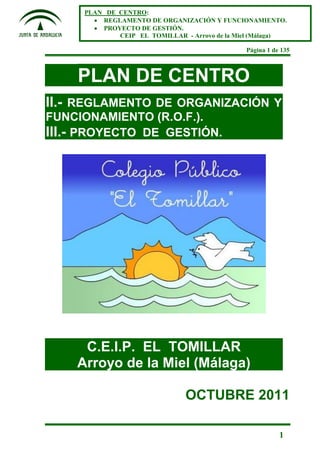 Página 1 de 135
1
PLAN DE CENTRO:
 REGLAMENTO DE ORGANIZACIÓN Y FUNCIONAMIENTO.
 PROYECTO DE GESTIÓN.
CEIP EL TOMILLAR - Arroyo de la Miel (Málaga)
PLAN DE CENTRO
II.- REGLAMENTO DE ORGANIZACIÓN Y
FUNCIONAMIENTO (R.O.F.).
III.- PROYECTO DE GESTIÓN.
C.E.I.P. EL TOMILLAR
Arroyo de la Miel (Málaga)
OCTUBRE 2011
 