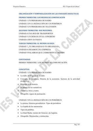 Proyecto Educativo

IES “Virgen de la Cabeza”

ORGANIZACIÓN Y TEMPORALIZACIÓN DE LAS UNIDADES DIDÁCTICAS:
PRIMER TRIMESTRE: LOS MEDIOS DE COMUNICACIÓN
UNIDAD 1 UN PROGRAMA DE RADIO
UNIDAD 2 EN LA REDACCIÓN DE UN PERIÓDICO
UNIDAD 3 UN PROGRAMA DE TELEVISIÓN
SEGUNDO TRIMESTRE: NOS MOVEMOS
UNIDAD 4 UNA RED DE TRANSPORTES
UNIDAD 5 UN DEBATE EN EL CONGRESO
UNIDAD 6 HOY ES FIESTA
TERCER TRIMESTRE: EL MUNDO AVANZA
UNIDAD 7 ¿TE ORGANIZAS O TE ORGANIZAN ¿
UNIDAD 8 CREAMOS UNA EMPRESA
UNIDAD 9 PALABRAS QUE CAMBIARON EL MUNDO

CONTENIDOS
PRIMER TRIMESTRE: LOS MEDIOS DE COMUNICACIÓN.

CONCEPTOS.
UNIDAD 1 UN PROGRAMA DE RADIO
•

La radio. El lenguaje de la radio.

•

Concepto de economía. Historia de la economía. Sectores de la actividad
productiva.

•

La mujer en la historia.

•

El género de los sustantivos.

•

Narrativa, lírica y teatro.

•

Ortografía: signos de puntuación.
UNIDAD 2 EN LA REDACCIÓN DE UN PERIÓDICO

•

La prensa. Géneros periodísticos. Tipos de periódicos

•

La España de las autonomías.

•

Tipos de palabras.

•

La Edad Media: mester de Clerecía y de Juglaría.

•

Ortografía: Mayúsculas y minúsculas.

Pág. 101

 