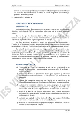 Proyecto Educativo

IES “Virgen de la Cabeza”

asuman su proceso de aprendizaje y/o su necesidad de recuperar o reforzar lo que
sea necesario. Igualmente sobre los libros de lectura se podrán realizar trabajos
guiados o pruebas específicas.
6. La asistencia es obligatoria.

ÁMBITO CIENTÍFICO-TECNOLÓGICO
INTRODUCCIÓN
El programa base del Ámbito Científico-Tecnológico supone una reorganización
global del currículo de la ESO en lo que afecta a las Áreas que se incluyen dentro del
mismo.
Es por ello que los elementos básicos del currículo diversificado se definen
tomando como punto de partida los del currículo ordinario, con el fin de asegurar las
capacidades expresadas en los objetivos generales de la etapa.
El Área Científico-Tecnológica integra las disciplinas de Matemáticas y
Ciencias de la Naturaleza, han sido por tanto los objetivos y contenidos fundamentales
de estas áreas el referente obligado para la selección de los correspondientes al ámbito.
Se entiende como necesario que esta programación sea abierta, esto es, que
permita incluir aquellos aspectos que se consideren interesantes; interdisciplinar, como
establece la propia estructura del Ámbito; globalizada, partiendo de los centros de
interés más atractivos para los alumnos y no sólo sustentándose en lo cognitivo sino
teniendo en cuenta también el desarrollo de actitudes y valores; y contextualizada,
adaptándose al medio, intereses y necesidades de los alumnos.

OBJETIVOS DEL ÁMBITO
a) Comunicarse correctamente oralmente y por escrito, incorporando a su
lenguaje la terminología y los modos de argumentar propios de la ciencia y
las matemáticas.
b) Utilizar las formas de pensamiento lógico para organizar y relacionar
informaciones diversas referentes a la vida cotidiana y a la resolución de
problemas.
c) Aplicar los conceptos básicos de las Ciencias de la Naturaleza y las
Matemáticas para interpretar científicamente fenómenos naturales sencillos.
d) Actuar en las situaciones cotidianas con los modos propios de la actividad
científica, explorando alternativas, precisión en el lenguaje, flexibilidad para
modificar el punto de vista o la perseverancia en la búsqueda de soluciones.
e) Conocer y valorar las propias habilidades para afrontar situaciones
cotidianas disfrutando con los aspectos creativos, manipulativos, estéticos o
utilitarios de la ciencia.
f) Adquirir una actitud positiva hacia el trabajo en equipo: flexibilidad,
cooperación y responsabilidad en las tareas adjudicadas.
g) Conocer el funcionamiento del propio cuerpo para desarrollar y afianzar
hábitos de cuidado y salud corporal.

Pág. 110

 