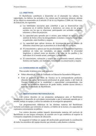Proyecto Educativo

IES “Virgen de la Cabeza”

2.2. OBJETIVOS.
El Bachillerato contribuirá a desarrollar en el alumnado los saberes, las
capacidades, los hábitos, las actitudes y los valores que les permitan alcanzar, además
de los objetivos enumerados en el artículo 33 de la Ley Orgánica 2/2006, de 3 de mayo,
de Educación, los siguientes:
a) Las habilidades necesarias para contribuir a que se desenvuelvan con
autonomía en el ámbito familiar y doméstico, así como en los grupos
sociales con los que se relacionan, participando con actitudes solidarias,
tolerantes y libres de prejuicios.
b) La capacidad para aprender por sí mismo, para trabajar en equipo y para
analizar de forma crítica las desigualdades existentes e impulsar la igualdad,
en particular, entre hombres y mujeres.
c) La capacidad para aplicar técnicas de investigación para el estudio de
diferentes situaciones que se presenten en el desarrollo del currículo.
d) El conocimiento y aprecio por las peculiaridades de la modalidad lingüística
andaluza en todas sus variedades, así como entender la diversidad
lingüística y cultural como un derecho y un valor de los pueblos y los
individuos en el mundo actual, cambiante y globalizado.
e) El conocimiento, valoración y respeto por el patrimonio natural, cultural e
histórico de España y de Andalucía, fomentando su conservación y mejora.

2.3. CONDICIONES DE ACCESO.
Para acceder al primer curso será necesario:
•

Haber obtenido el Título de Graduado en Educación Secundaria Obligatoria.

•

Estar en posesión del título de Técnico en la correspondiente profesión,
obtenido tras cursar la formación profesional de grado medio, o del título de
Técnico Deportivo en la modalidad o especialidad correspondiente, tras
superar las enseñanzas deportivas de grado medio, tendrán acceso directo a
todas las modalidades de Bachillerato.

2.4. ORIENTACIONES METODOLÓGICAS.
Los centros docentes en sus propuestas pedagógicas para el Bachillerato
favorecerán el desarrollo de actividades encaminadas a que el alumnado aprenda por sí
mismo, trabaje en equipo y utilice los métodos de investigación apropiados.
Las programaciones didácticas de las distintas materias del Bachillerato
incluirán actividades que estimulen el interés y el hábito de la lectura y la capacidad de
expresarse correctamente en público.
Los centros docentes podrán impartir determinadas materias del currículo de
Bachillerato en una lengua extranjera, de acuerdo con lo que establezca al respecto la
Consejería competente en materia de educación.
Se asegurará el trabajo en equipo del profesorado garantizando la coordinación
de todos los miembros del equipo docente que atienda a cada alumno o alumna.

Pág. 118

 