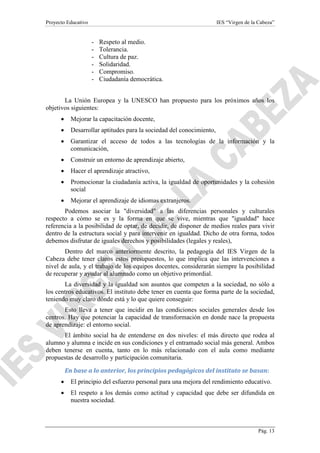 Proyecto Educativo

IES “Virgen de la Cabeza”

-

Respeto al medio.
Tolerancia.
Cultura de paz.
Solidaridad.
Compromiso.
Ciudadanía democrática.

La Unión Europea y la UNESCO han propuesto para los próximos años los
objetivos siguientes:
•

Mejorar la capacitación docente,

•

Desarrollar aptitudes para la sociedad del conocimiento,

•

Garantizar el acceso de todos a las tecnologías de la información y la
comunicación,

•

Construir un entorno de aprendizaje abierto,

•

Hacer el aprendizaje atractivo,

•

Promocionar la ciudadanía activa, la igualdad de oportunidades y la cohesión
social

•

Mejorar el aprendizaje de idiomas extranjeros.

Podemos asociar la "diversidad" a las diferencias personales y culturales
respecto a cómo se es y la forma en que se vive, mientras que "igualdad" hace
referencia a la posibilidad de optar, de decidir, de disponer de medios reales para vivir
dentro de la estructura social y para intervenir en igualdad. Dicho de otra forma, todos
debemos disfrutar de iguales derechos y posibilidades (legales y reales),
Dentro del marco anteriormente descrito, la pedagogía del IES Virgen de la
Cabeza debe tener claros estos presupuestos, lo que implica que las intervenciones a
nivel de aula, y el trabajo de los equipos docentes, considerarán siempre la posibilidad
de recuperar y ayudar al alumnado como un objetivo primordial.
La diversidad y la igualdad son asuntos que competen a la sociedad, no sólo a
los centros educativos. El instituto debe tener en cuenta que forma parte de la sociedad,
teniendo muy claro dónde está y lo que quiere conseguir:
Esto lleva a tener que incidir en las condiciones sociales generales desde los
centros. Hay que potenciar la capacidad de transformación en donde nace la propuesta
de aprendizaje: el entorno social.
El ámbito social ha de entenderse en dos niveles: el más directo que rodea al
alumno y alumna e incide en sus condiciones y el entramado social más general. Ambos
deben tenerse en cuenta, tanto en lo más relacionado con el aula como mediante
propuestas de desarrollo y participación comunitaria.
En base a lo anterior, los principios pedagógicos del instituto se basan:
•

El principio del esfuerzo personal para una mejora del rendimiento educativo.

•

El respeto a los demás como actitud y capacidad que debe ser difundida en
nuestra sociedad.

Pág. 13

 
