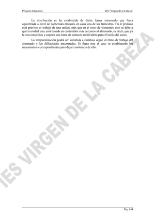 Proyecto Educativo

IES “Virgen de la Cabeza”

La distribución se ha establecido de dicha forma intentando que fuera
equilibrada a nivel de contenidos tratados en cada uno de los trimestres. En el primero
está previsto el trabajo de una unidad más que en el resto de trimestres esto se debe a
que la unidad uno, está basada en contenidos más cercanos al alumnado, es decir, que ya
le son conocidos y supone una toma de contacto motivadora para el inicio del curso.
La temporalización podrá ser sometida a cambios según el ritmo de trabajo del
alumnado y las dificultades encontradas. Si fuera este el caso se establecerán los
mecanismos correspondientes para dejar constancia de ello.

Pág. 144

 