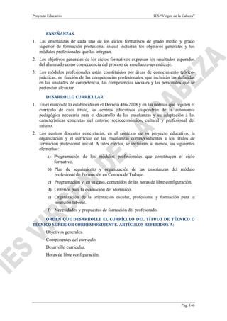Proyecto Educativo

IES “Virgen de la Cabeza”

ENSEÑANZAS.
1. Las enseñanzas de cada uno de los ciclos formativos de grado medio y grado
superior de formación profesional inicial incluirán los objetivos generales y los
módulos profesionales que las integran.
2. Los objetivos generales de los ciclos formativos expresan los resultados esperados
del alumnado como consecuencia del proceso de enseñanza-aprendizaje.
3. Los módulos profesionales están constituidos por áreas de conocimiento teóricoprácticas, en función de las competencias profesionales, que incluirán las definidas
en las unidades de competencia, las competencias sociales y las personales que se
pretendan alcanzar.
DESARROLLO CURRICULAR.
1. En el marco de lo establecido en el Decreto 436/2008 y en las normas que regulen el
currículo de cada título, los centros educativos dispondrán de la autonomía
pedagógica necesaria para el desarrollo de las enseñanzas y su adaptación a las
características concretas del entorno socioeconómico, cultural y profesional del
mismo.
2. Los centros docentes concretarán, en el contexto de su proyecto educativo, la
organización y el currículo de las enseñanzas correspondientes a los títulos de
formación profesional inicial. A tales efectos, se incluirán, al menos, los siguientes
elementos:
a) Programación de los módulos profesionales que constituyen el ciclo
formativo.
b) Plan de seguimiento y organización de las enseñanzas del módulo
profesional de Formación en Centros de Trabajo.
c) Programación y, en su caso, contenidos de las horas de libre configuración.
d) Criterios para la evaluación del alumnado.
e) Organización de la orientación escolar, profesional y formación para la
inserción laboral.
f) Necesidades y propuestas de formación del profesorado.
ORDEN QUE DESARROLLE EL CURRÍCULO DEL TÍTULO DE TÉCNICO O
TÉCNICO SUPERIOR CORRESPONDIENTE. ARTÍCULOS REFERIDOS A:
Objetivos generales.
Componentes del currículo.
Desarrollo curricular.
Horas de libre configuración.

Pág. 146

 
