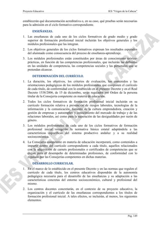 Proyecto Educativo

IES “Virgen de la Cabeza”

establecerán qué documentación acreditativa o, en su caso, qué pruebas serán necesarias
para la admisión en el ciclo formativo correspondiente.
ENSEÑANZAS.
1. Las enseñanzas de cada uno de los ciclos formativos de grado medio y grado
superior de formación profesional inicial incluirán los objetivos generales y los
módulos profesionales que las integran.
2. Los objetivos generales de los ciclos formativos expresan los resultados esperados
del alumnado como consecuencia del proceso de enseñanza-aprendizaje.
3. Los módulos profesionales están constituidos por áreas de conocimiento teóricoprácticas, en función de las competencias profesionales, que incluirán las definidas
en las unidades de competencia, las competencias sociales y las personales que se
pretendan alcanzar.
DETERMINACIÓN DEL CURRÍCULO.
1. La duración, los objetivos, los criterios de evaluación, los contenidos y las
orientaciones pedagógicas de los módulos profesionales que componen el currículo
de cada título, de conformidad con lo establecido en el presente Decreto y en el Real
Decreto 1538/2006, de 15 de diciembre, serán regulados por Orden de la persona
titular de la Consejería competente en materia de educación.
2. Todos los ciclos formativos de formación profesional inicial incluirán en su
currículo formación relativa a prevención de riesgos laborales, tecnologías de la
información y la comunicación, fomento de la cultura emprendedora, creación y
gestión de empresas y autoempleo y conocimiento del mercado de trabajo y de las
relaciones laborales, así como para la superación de las desigualdades por razón de
género.
3. Los módulos profesionales de cada uno de los ciclos formativos de formación
profesional inicial recogerán la normativa básica estatal adaptándola a las
características específicas del sistema productivo andaluz y a su realidad
socioeconómica.
4. La Consejería competente en materia de educación incorporará, como contenidos a
impartir dentro del currículo correspondiente a cada título, aquellos relacionados
con la adquisición de carnets profesionales o certificados de competencias que se
exijan para el desempeño de determinadas profesiones, de conformidad con lo
regulado por las Consejerías competentes en dichas materias.
DESARROLLO CURRICULAR.
1. En el marco de lo establecido en el presente Decreto y en las normas que regulen el
currículo de cada título, los centros educativos dispondrán de la autonomía
pedagógica necesaria para el desarrollo de las enseñanzas y su adaptación a las
características concretas del entorno socioeconómico, cultural y profesional del
mismo.
2. Los centros docentes concretarán, en el contexto de su proyecto educativo, la
organización y el currículo de las enseñanzas correspondientes a los títulos de
formación profesional inicial. A tales efectos, se incluirán, al menos, los siguientes
elementos:

Pág. 149

 