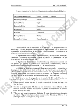 Proyecto Educativo

IES “Virgen de la Cabeza”

El centro contará con los siguientes Departamentos de Coordinación Didáctica:
Actividades Extraescolares

Lengua Castellana y Literatura

Biología y Geología

Francés

Cultura Clásica

Inglés

Educación Física

Matemáticas

Economía/FOL

Música

Filosofía

Tecnología

Física y Química

Plástica

Geografía e Historia

Ciclos formativos

De conformidad con lo establecido en el artículo 82, el proyecto educativo,
atendiendo a criterios pedagógicos y organizativos, podrá disponer que la promoción,
organización y coordinación de las actividades complementarias y extraescolares se
asignen a un departamento específico.
El departamento de actividades complementarias y extraescolares promoverá,
coordinará y organizará la realización de estas actividades en colaboración con los
departamentos de coordinación didáctica.
El departamento de actividades complementarias y extraescolares contará con
una persona que ejercerá su jefatura cuyas competencias, nombramiento y cese se
ajustarán a lo establecido en los artículos 94, 95 y 96, respectivamente.
La jefatura del departamento de actividades complementarias y extraescolares
desempeñará sus funciones en colaboración con la vicedirección, en su caso, con las
jefaturas de los departamentos de coordinación didáctica, con la junta de delegados y
delegadas del alumnado, con las asociaciones del alumnado y de sus padres y madres y
con quien ostente la representación del Ayuntamiento en el Consejo Escolar.
Y de acuerdo con lo estipulado en el artículo 92 del citado Decreto, son
competencias para el resto de los Departamentos de Coordinación Didáctica:
1. Colaborar con el equipo directivo en la elaboración de los aspectos educativos del
Plan de Centro.
2. Elaborar la programación didáctica de las enseñanzas correspondientes a las
materias, ámbitos o módulos profesionales asignados al departamento, de acuerdo
con el proyecto educativo.
3. Velar para que las programaciones didácticas de todas las materias en educación
secundaria obligatoria incluyan medidas para estimular el interés y el hábito de la
lectura y la mejora de la expresión oral y escrita..

Pág. 159

 