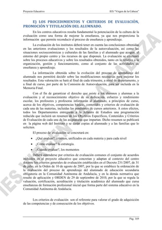 Proyecto Educativo

IES “Virgen de la Cabeza”

E) LOS PROCEDIMIENTOS Y CRITERIOS DE EVALUACIÓN,
PROMOCIÓN Y TITULACIÓN DEL ALUMNADO.
En los centros educativos resulta fundamental la potenciación de la cultura de la
evaluación como una forma de mejorar la enseñanza, ya que nos proporciona la
información que permite reconducir el proceso de enseñanza y aprendizaje.
La evaluación de los institutos deberá tener en cuenta las conclusiones obtenidas
en las anteriores evaluaciones y los resultados de la autoevaluación, así como las
situaciones socioeconómicas y culturales de las familias y el alumnado que acogen, el
entorno del propio centro y los recursos de que disponen. La evaluación se efectuará
sobre los procesos educativos y sobre los resultados obtenidos, tanto en lo relativo a la
organización, gestión y funcionamiento, como al conjunto de las actividades de
enseñanza y aprendizaje.
La información obtenida sobre la evolución del proceso de aprendizaje del
alumnado nos permitirá decidir sobre las modificaciones necesarias para mejorar los
resultados. Esta valoración se hará al final de cada trimestre, a nivel de departamento, y
a final de curso, por parte de la Comisión de Autoevaluación, para ser incluida en la
Memoria Final.
Con el fin de garantizar el derecho que asiste a los alumnos y alumnas a la
evaluación y al reconocimiento objetivo de su dedicación, esfuerzo y rendimiento
escolar, los profesores y profesoras informarán al alumnado, a principios de curso,
acerca de los objetivos, competencias básicas, contenidos y criterios de evaluación de
cada una de las materias, incluidas las pendientes de cursos anteriores. A estos efectos,
todos los Departamentos entregarán a la Jefatura de Estudios una programación
reducida que incluirá un resumen de los Objetivos Específicos, Contenidos y Criterios
de Evaluación de cada una de las asignaturas que impartan. Dicho resumen se publicará
en la página web del Instituto y se darán copias al alumnado y a las familias que lo
soliciten.
El proceso de evaluación se concretará en:
•

¿Qué evaluar?, criterios, unificados en cada materia y para cada nivel

•

¿Cómo evaluar? la estrategia.

•

¿Cuándo evaluar?, los momentos

Deberá entenderse por criterios de evaluación comunes el conjunto de acuerdos
incluidos en el proyecto educativo que concretan y adaptan al contexto del centro
docente los criterios generales de evaluación establecidos en el Decreto 231/2007, de 31
de julio, en la Orden de 10 de agosto de 2007, por la que se establece la ordenación de
la evaluación del proceso de aprendizaje del alumnado de educación secundaria
obligatoria en la Comunidad Autónoma de Andalucía, y en la demás normativa que
resulte de aplicación y ORDEN de 29 de septiembre de 2010, por la que se regula la
valuación, certificación, acreditación y titulación académica del alumnado que cursa
enseñanzas de formación profesional inicial que forma parte del sistema educativo en la
Comunidad Autónoma de Andalucía.
Los criterios de evaluación son el referente para valorar el grado de adquisición
de las competencias y de consecución de los objetivos.

Pág. 169

 