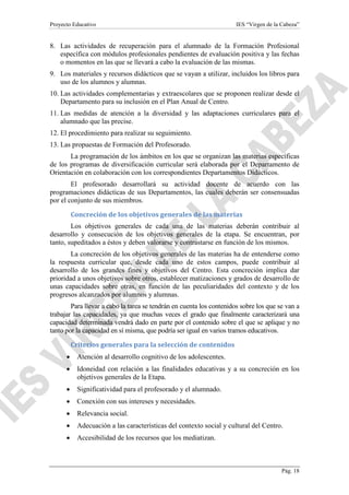 Proyecto Educativo

IES “Virgen de la Cabeza”

8. Las actividades de recuperación para el alumnado de la Formación Profesional
específica con módulos profesionales pendientes de evaluación positiva y las fechas
o momentos en las que se llevará a cabo la evaluación de las mismas.
9. Los materiales y recursos didácticos que se vayan a utilizar, incluidos los libros para
uso de los alumnos y alumnas.
10. Las actividades complementarias y extraescolares que se proponen realizar desde el
Departamento para su inclusión en el Plan Anual de Centro.
11. Las medidas de atención a la diversidad y las adaptaciones curriculares para el
alumnado que las precise.
12. El procedimiento para realizar su seguimiento.
13. Las propuestas de Formación del Profesorado.
La programación de los ámbitos en los que se organizan las materias específicas
de los programas de diversificación curricular será elaborada por el Departamento de
Orientación en colaboración con los correspondientes Departamentos Didácticos.
El profesorado desarrollará su actividad docente de acuerdo con las
programaciones didácticas de sus Departamentos, las cuales deberán ser consensuadas
por el conjunto de sus miembros.
Concreción de los objetivos generales de las materias
Los objetivos generales de cada una de las materias deberán contribuir al
desarrollo y consecución de los objetivos generales de la etapa. Se encuentran, por
tanto, supeditados a éstos y deben valorarse y contrastarse en función de los mismos.
La concreción de los objetivos generales de las materias ha de entenderse como
la respuesta curricular que, desde cada uno de estos campos, puede contribuir al
desarrollo de los grandes fines y objetivos del Centro. Esta concreción implica dar
prioridad a unos objetivos sobre otros, establecer matizaciones y grados de desarrollo de
unas capacidades sobre otras, en función de las peculiaridades del contexto y de los
progresos alcanzados por alumnos y alumnas.
Para llevar a cabo la tarea se tendrán en cuenta los contenidos sobre los que se van a
trabajar las capacidades, ya que muchas veces el grado que finalmente caracterizará una
capacidad determinada vendrá dado en parte por el contenido sobre el que se aplique y no
tanto por la capacidad en sí misma, que podría ser igual en varios tramos educativos.
Criterios generales para la selección de contenidos
•

Atención al desarrollo cognitivo de los adolescentes.

•

Idoneidad con relación a las finalidades educativas y a su concreción en los
objetivos generales de la Etapa.

•

Significatividad para el profesorado y el alumnado.

•

Conexión con sus intereses y necesidades.

•

Relevancia social.

•

Adecuación a las características del contexto social y cultural del Centro.

•

Accesibilidad de los recursos que los mediatizan.

Pág. 18

 