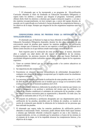 Proyecto Educativo

IES “Virgen de la Cabeza”

7. El alumnado que se ha incorporado a un programa de Diversificación
Curricular obtendrá el título de Graduado en Educación Secundaria Obligatoria si
supera todos los ámbitos y materias que integran el programa. Asimismo, podrán
obtener dicho título los alumnos y alumnas que tengan evaluación negativa y en una o
dos materias (excepcionalmente, en tres) siempre que, a juicio del equipo docente, de
acuerdo con lo especificado en el artículo 6, hayan alcanzado las competencias básicas y
los objetivos de la etapa. Siempre que ninguna de las dos asignaturas suspensas sean los
ámbitos.

CONVOCATORIA ANUAL DE PRUEBAS PARA LA OBTENCIÓN DE LA
TITULACIÓN BÁSICA.
El alumnado que al finalizar la etapa no haya obtenido el título de Graduado en
Educación Secundaria Obligatoria dispondrá, durante los dos años siguientes, de una
convocatoria anual de pruebas para superar las materias pendientes de calificación
positiva, siempre que el número de estas no sea superior a cinco, que se realizará en el
último centro docente en el que hubiera estado matriculado cursando la E.S.O.
Será requisito para la realización de estas pruebas tener, al menos, dieciocho
años o cumplir esa edad dentro del año natural de realización de las mismas.
Excepcionalmente, las personas mayores de dieciséis años que hayan finalizado la
escolaridad obligatoria podrán realizarlas siempre que cumplan alguno de los siguientes
requisitos:
1. Tener un contrato laboral que no les permita acudir a los centros educativos en
régimen ordinario.
2. Ser deportista de alto rendimiento.
3. Encontrarse en situación personal extraordinaria de enfermedad, discapacidad o
cualquier otra situación de carácter excepcional que le impida cursar las enseñanzas
en régimen ordinario.
4. Las personas interesadas solicitarán la realización de estas pruebas entre el 1 y el 20
de abril de cada año, de acuerdo con el modelo que se recoge en la normativa sobre
evaluación, junto con el historial académico de E.S.O.
5. Los Departamentos didácticos elaborarán las pruebas de las materias que tienen a su
cargo y designarán a un profesor o profesora del mismo que las calificará. La
Jefatura de estudios establecerá el calendario de realización de las pruebas y todos
los demás extremos necesarios para su organización y desarrollo. En todo caso, las
pruebas se realizarán entre el 10 y el 31 de mayo.
6. El conjunto de profesores y profesoras designados por sus departamentos para la
calificación de las pruebas, presididos por la Jefatura de estudios, se reunirá en
sesión de evaluación para decidir la obtención de la titulación de las personas que
han realizado las pruebas.
7. El alumnado que supere todas las materias pendientes de calificación positiva
obtendrá el mencionado Título. Asimismo, podrá obtener dicho título aquel alumno
o alumna que habiendo obtenido evaluación negativa en una o dos materias, y,
excepcionalmente, en tres, se entienda que la naturaleza y el peso de las mismas en
el conjunto de la etapa, no le ha impedido alcanzar las competencias básicas y los
objetivos de la etapa.

Pág. 180

 