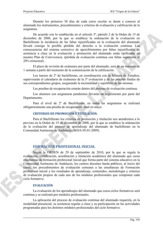Proyecto Educativo

IES “Virgen de la Cabeza”

Durante los primeros 30 días de cada curso escolar se darán a conocer al
alumnado los instrumentos, procedimientos y criterios de evaluación y calificación de la
asignatura.
De acuerdo con lo establecido en el artículo 5º, párrafo 2 de la Orden de 15 de
diciembre de 2008, por la que se establece la ordenación de la evaluación en
Bachillerato la incidencia de las faltas injustificadas en la evaluación del alumnado
llevará consigo la posible pérdida del derecho a la evaluación continua. Las
consecuencias del sistema correctivo de apercibimientos por faltas injustificadas de
asistencia a clase en la evaluación y promoción del alumnado están tipificadas en
nuestro Plan de Convivencia. (pérdida de evaluación continua con faltas superiores al
20% trimestral) .
El plazo de revisión de exámenes por parte del alumnado, será de un máximo de
1 semana a partir del momento de la comunicación de la calificación.
Los tutores de 2º de bachillerato, en coordinación con la Jefatura de Estudios,
supervisarán el calendario de exámenes de la 3º evaluación y de las pruebas finales de
sus correspondientes grupos, asegurando la racionalidad y equilibrio de las mismas.
Las pruebas de recuperación estarán dentro del proceso de evaluación continua.
Los alumnos con asignaturas pendientes llevarán un seguimiento por parte del
Departamento.
Para el nivel de 2º de Bachillerato, en todas las asignaturas se realizará
obligatoriamente una prueba de recuperación final en mayo.
CRITERIOS DE PROMOCIÓN Y TITULACIÓN.
Para el Bachillerato los criterios de promoción y titulación nos atendremos a lo
previsto en la Orden de 15 de diciembre de 2008, por la que se establece la ordenación
de la evaluación del proceso de aprendizaje del alumnado de bachillerato en la
Comunidad Autónoma de Andalucía (BOJA 05-01-2009).

FORMACIÓN PROFESIONAL INICIAL
Según la ORDEN de 29 de septiembre de 2010, por la que se regula la
evaluación, certificación, acreditación y titulación académica del alumnado que cursa
enseñanzas de formación profesional inicial que forma parte del sistema educativo en la
Comunidad Autónoma de Andalucía, los centros docentes harán públicos, al inicio del
curso, los procedimientos de evaluación comunes a las enseñanzas de Formación
profesional inicial y los resultados de aprendizaje, contenidos, metodología y criterios
de evaluación propios de cada uno de los módulos profesionales que componen cada
ciclo formativo.
EVALUACIÓN
La evaluación de los aprendizajes del alumnado que cursa ciclos formativos será
continua y se realizará por módulos profesionales.
La aplicación del proceso de evaluación continua del alumnado requerirá, en la
modalidad presencial, su asistencia regular a clase y su participación en las actividades
programadas para los distintos módulos profesionales del ciclo formativo.

Pág. 185

 
