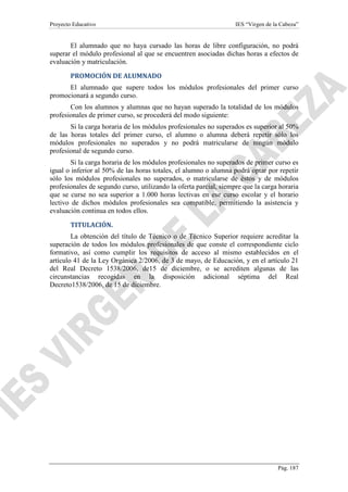 Proyecto Educativo

IES “Virgen de la Cabeza”

El alumnado que no haya cursado las horas de libre configuración, no podrá
superar el módulo profesional al que se encuentren asociadas dichas horas a efectos de
evaluación y matriculación.
PROMOCIÓN DE ALUMNADO
El alumnado que supere todos los módulos profesionales del primer curso
promocionará a segundo curso.
Con los alumnos y alumnas que no hayan superado la totalidad de los módulos
profesionales de primer curso, se procederá del modo siguiente:
Si la carga horaria de los módulos profesionales no superados es superior al 50%
de las horas totales del primer curso, el alumno o alumna deberá repetir sólo los
módulos profesionales no superados y no podrá matricularse de ningún módulo
profesional de segundo curso.
Si la carga horaria de los módulos profesionales no superados de primer curso es
igual o inferior al 50% de las horas totales, el alumno o alumna podrá optar por repetir
sólo los módulos profesionales no superados, o matricularse de éstos y de módulos
profesionales de segundo curso, utilizando la oferta parcial, siempre que la carga horaria
que se curse no sea superior a 1.000 horas lectivas en ese curso escolar y el horario
lectivo de dichos módulos profesionales sea compatible, permitiendo la asistencia y
evaluación continua en todos ellos.
TITULACIÓN.
La obtención del título de Técnico o de Técnico Superior requiere acreditar la
superación de todos los módulos profesionales de que conste el correspondiente ciclo
formativo, así como cumplir los requisitos de acceso al mismo establecidos en el
artículo 41 de la Ley Orgánica 2/2006, de 3 de mayo, de Educación, y en el artículo 21
del Real Decreto 1538/2006, de15 de diciembre, o se acrediten algunas de las
circunstancias recogidas en la disposición adicional séptima del Real
Decreto1538/2006, de 15 de diciembre.

Pág. 187

 