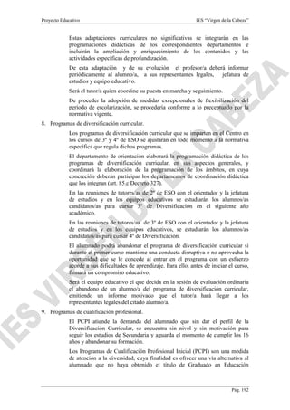 Proyecto Educativo

IES “Virgen de la Cabeza”

Estas adaptaciones curriculares no significativas se integrarán en las
programaciones didácticas de los correspondientes departamentos e
incluirán la ampliación y enriquecimiento de los contenidos y las
actividades específicas de profundización.
De esta adaptación y de su evolución el profesor/a deberá informar
periódicamente al alumno/a, a sus representantes legales, jefatura de
estudios y equipo educativo.
Será el tutor/a quien coordine su puesta en marcha y seguimiento.
De proceder la adopción de medidas excepcionales de flexibilización del
período de escolarización, se procedería conforme a lo preceptuado por la
normativa vigente.
8. Programas de diversificación curricular.
Los programas de diversificación curricular que se imparten en el Centro en
los cursos de 3º y 4º de ESO se ajustarán en todo momento a la normativa
específica que regula dichos programas.
El departamento de orientación elaborará la programación didáctica de los
programas de diversificación curricular, en sus aspectos generales, y
coordinará la elaboración de la programación de los ámbitos, en cuya
concreción deberán participar los departamentos de coordinación didáctica
que los integran (art. 85.c Decreto 327).
En las reuniones de tutores/as de 2º de ESO con el orientador y la jefatura
de estudios y en los equipos educativos se estudiarán los alumnos/as
candidatos/as para cursar 3º de Diversificación en el siguiente año
académico.
En las reuniones de tutores/as de 3º de ESO con el orientador y la jefatura
de estudios y en los equipos educativos, se estudiarán los alumnos/as
candidatos/as para cursar 4º de Diversificación.
El alumnado podrá abandonar el programa de diversificación curricular si
durante el primer curso mantiene una conducta disruptiva o no aprovecha la
oportunidad que se le concede al entrar en el programa con un esfuerzo
acorde a sus dificultades de aprendizaje. Para ello, antes de iniciar el curso,
firmará un compromiso educativo.
Será el equipo educativo el que decida en la sesión de evaluación ordinaria
el abandono de un alumno/a del programa de diversificación curricular,
emitiendo un informe motivado que el tutor/a hará llegar a los
representantes legales del citado alumno/a.
9. Programas de cualificación profesional.
El PCPI atiende la demanda del alumnado que sin dar el perfil de la
Diversificación Curricular, se encuentra sin nivel y sin motivación para
seguir los estudios de Secundaria y aguarda el momento de cumplir los 16
años y abandonar su formación.
Los Programas de Cualificación Profesional Inicial (PCPI) son una medida
de atención a la diversidad, cuya finalidad es ofrecer una vía alternativa al
alumnado que no haya obtenido el título de Graduado en Educación

Pág. 192

 