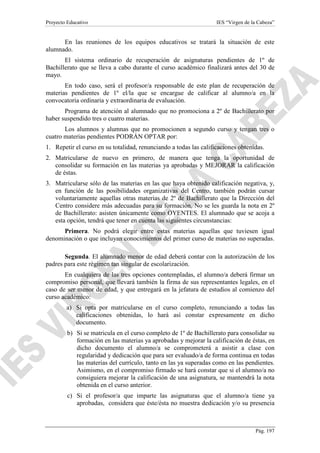 Proyecto Educativo

IES “Virgen de la Cabeza”

En las reuniones de los equipos educativos se tratará la situación de este
alumnado.
El sistema ordinario de recuperación de asignaturas pendientes de 1º de
Bachillerato que se lleva a cabo durante el curso académico finalizará antes del 30 de
mayo.
En todo caso, será el profesor/a responsable de este plan de recuperación de
materias pendientes de 1º el/la que se encargue de calificar al alumno/a en la
convocatoria ordinaria y extraordinaria de evaluación.
Programa de atención al alumnado que no promociona a 2º de Bachillerato por
haber suspendido tres o cuatro materias.
Los alumnos y alumnas que no promocionen a segundo curso y tengan tres o
cuatro materias pendientes PODRÁN OPTAR por:
1. Repetir el curso en su totalidad, renunciando a todas las calificaciones obtenidas.
2. Matricularse de nuevo en primero, de manera que tenga la oportunidad de
consolidar su formación en las materias ya aprobadas y MEJORAR la calificación
de éstas.
3. Matricularse sólo de las materias en las que haya obtenido calificación negativa, y,
en función de las posibilidades organizativas del Centro, también podrán cursar
voluntariamente aquellas otras materias de 2º de Bachillerato que la Dirección del
Centro considere más adecuadas para su formación. No se les guarda la nota en 2º
de Bachillerato: asisten únicamente como OYENTES. El alumnado que se acoja a
esta opción, tendrá que tener en cuenta las siguientes circunstancias:
Primera. No podrá elegir entre estas materias aquellas que tuviesen igual
denominación o que incluyan conocimientos del primer curso de materias no superadas.
Segunda. El alumnado menor de edad deberá contar con la autorización de los
padres para este régimen tan singular de escolarización.
En cualquiera de las tres opciones contempladas, el alumno/a deberá firmar un
compromiso personal, que llevará también la firma de sus representantes legales, en el
caso de ser menor de edad, y que entregará en la jefatura de estudios al comienzo del
curso académico:
a) Si opta por matricularse en el curso completo, renunciando a todas las
calificaciones obtenidas, lo hará así constar expresamente en dicho
documento.
b) Si se matricula en el curso completo de 1º de Bachillerato para consolidar su
formación en las materias ya aprobadas y mejorar la calificación de éstas, en
dicho documento el alumno/a se comprometerá a asistir a clase con
regularidad y dedicación que para ser evaluado/a de forma continua en todas
las materias del currículo, tanto en las ya superadas como en las pendientes.
Asimismo, en el compromiso firmado se hará constar que si el alumno/a no
consiguiera mejorar la calificación de una asignatura, se mantendrá la nota
obtenida en el curso anterior.
c) Si el profesor/a que imparte las asignaturas que el alumno/a tiene ya
aprobadas, considera que éste/ésta no muestra dedicación y/o su presencia

Pág. 197

 