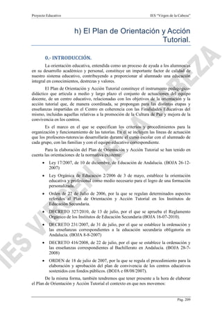 Proyecto Educativo

IES “Virgen de la Cabeza”

h) El Plan de Orientación y Acción
Tutorial.
0.- INTRODUCCIÓN.
La orientación educativa, entendida como un proceso de ayuda a los alumnos/as
en su desarrollo académico y personal, constituye un importante factor de calidad de
nuestro sistema educativo, contribuyendo a proporcionar al alumnado una educación
integral en conocimientos, destrezas y valores.
El Plan de Orientación y Acción Tutorial constituye el instrumento pedagógicodidáctico que articula a medio y largo plazo el conjunto de actuaciones del equipo
docente, de un centro educativo, relacionadas con los objetivos de la orientación y la
acción tutorial que, de manera coordinada, se propongan para las distintas etapas y
enseñanzas impartidas en el Centro en coherencia con las Finalidades Educativas del
mismo, incluidas aquellas relativas a la promoción de la Cultura de Paz y mejora de la
convivencia en los centros.
Es el marco en el que se especifican los criterios y procedimientos para la
organización y funcionamiento de las tutorías. En él se incluyen las líneas de actuación
que los profesores-tutores/as desarrollarán durante el curso escolar con el alumnado de
cada grupo, con las familias y con el equipo educativo correspondiente.
Para la elaboración del Plan de Orientación y Acción Tutorial se han tenido en
cuenta las orientaciones de la normativa existente:
•

Ley 17/2007, de 10 de diciembre, de Educación de Andalucía. (BOJA 26-122007)

•

Ley Orgánica de Educación 2/2006 de 3 de mayo, establece la orientación
educativa y profesional como medio necesario para el logro de una formación
personalizada.

•

Orden de 27 de Julio de 2006, por la que se regulan determinados aspectos
referidos al Plan de Orientación y Acción Tutorial en los Institutos de
Educación Secundaria.

•

DECRETO 327/2010, de 13 de julio, por el que se aprueba el Reglamento
Orgánico de los Institutos de Educación Secundaria (BOJA 16-07-2010).

•

DECRETO 231/2007, de 31 de julio, por el que se establece la ordenación y
las enseñanzas correspondientes a la educación secundaria obligatoria en
Andalucía. (BOJA 8-8-2007)

•

DECRETO 416/2008, de 22 de julio, por el que se establece la ordenación y
las enseñanzas correspondientes al Bachillerato en Andalucía. (BOJA 28-72008)

•

ORDEN de 18 de julio de 2007, por la que se regula el procedimiento para la
elaboración y aprobación del plan de convivencia de los centros educativos
sostenidos con fondos públicos. (BOJA e 08/08/2007).

De la misma forma, también tendremos que tener presente a la hora de elaborar
el Plan de Orientación y Acción Tutorial el contexto en que nos movemos:

Pág. 209

 
