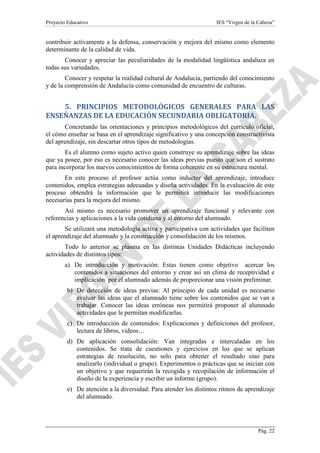Proyecto Educativo

IES “Virgen de la Cabeza”

contribuir activamente a la defensa, conservación y mejora del mismo como elemento
determinante de la calidad de vida.
Conocer y apreciar las peculiaridades de la modalidad lingüística andaluza en
todas sus variedades.
Conocer y respetar la realidad cultural de Andalucía, partiendo del conocimiento
y de la comprensión de Andalucía como comunidad de encuentro de culturas.

5. PRINCIPIOS METODOLÓGICOS GENERALES PARA LAS
ENSEÑANZAS DE LA EDUCACIÓN SECUNDARIA OBLIGATORIA.
Concretando las orientaciones y principios metodológicos del currículo oficial,
el cómo enseñar se basa en el aprendizaje significativo y una concepción constructivista
del aprendizaje, sin descartar otros tipos de metodologías.
Es el alumno como sujeto activo quien construye su aprendizaje sobre las ideas
que ya posee, por eso es necesario conocer las ideas previas puesto que son el sustrato
para incorporar los nuevos conocimientos de forma coherente en su estructura mental.
En este proceso el profesor actúa como inductor del aprendizaje, introduce
contenidos, emplea estrategias adecuadas y diseña actividades. En la evaluación de este
proceso obtendrá la información que le permitirá introducir las modificaciones
necesarias para la mejora del mismo.
Así mismo es necesario promover un aprendizaje funcional y relevante con
referencias y aplicaciones a la vida cotidiana y al entorno del alumnado.
Se utilizará una metodología activa y participativa con actividades que faciliten
el aprendizaje del alumnado y la construcción y consolidación de los mismos.
Todo lo anterior se plasma en las distintas Unidades Didácticas incluyendo
actividades de distintos tipos:
a) De introducción y motivación: Estas tienen como objetivo acercar los
contenidos a situaciones del entorno y crear así un clima de receptividad e
implicación por el alumnado además de proporcionar una visión preliminar.
b) De detección de ideas previas: Al principio de cada unidad es necesario
evaluar las ideas que el alumnado tiene sobre los contenidos que se van a
trabajar. Conocer las ideas erróneas nos permitirá proponer al alumnado
actividades que le permitan modificarlas.
c) De introducción de contenidos: Explicaciones y definiciones del profesor,
lectura de libros, videos…
d) De aplicación consolidación: Van integradas e intercaladas en los
contenidos. Se trata de cuestiones y ejercicios en los que se aplican
estrategias de resolución, no solo para obtener el resultado sino para
analizarlo (individual o grupo). Experimentos o prácticas que se inician con
un objetivo y que requerirán la recogida y recopilación de información el
diseño de la experiencia y escribir un informe (grupo).
e) De atención a la diversidad: Para atender los distintos ritmos de aprendizaje
del alumnado.

Pág. 22

 